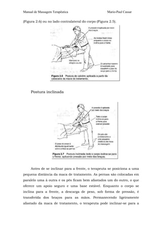 Manual de Massagem Terapêutica Mario-Paul Cassar
(Figura 2.6) ou no lado contralateral do corpo (Figura 2.5).
Postura inclinada
Antes de se inclinar para a frente, o terapeuta se posiciona a uma
pequena distância da maca de tratamento. As pernas são colocadas em
paralelo uma à outra e os pés ficam bem afastados um do outro, o que
oferece um apoio seguro e uma base estável. Enquanto o corpo se
inclina para a frente, a descarga de peso, sob forma de pressão, é
transferida dos braços para as mãos. Permanecendo ligeiramente
afastado da maca de tratamento, o terapeuta pode inclinar-se para a
 