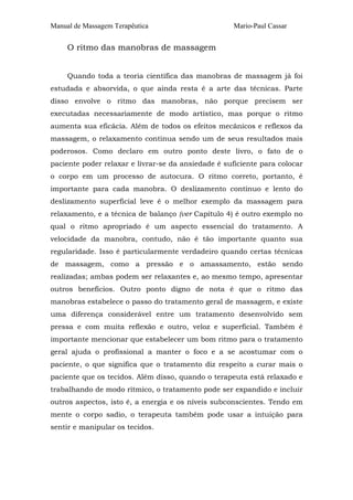 Manual de Massagem Terapêutica Mario-Paul Cassar
O ritmo das manobras de massagem
Quando toda a teoria científica das manobras de massagem já foi
estudada e absorvida, o que ainda resta é a arte das técnicas. Parte
disso envolve o ritmo das manobras, não porque precisem ser
executadas necessariamente de modo artístico, mas porque o ritmo
aumenta sua eficácia. Além de todos os efeitos mecânicos e reflexos da
massagem, o relaxamento continua sendo um de seus resultados mais
poderosos. Como declaro em outro ponto deste livro, o fato de o
paciente poder relaxar e livrar-se da ansiedade é suficiente para colocar
o corpo em um processo de autocura. O ritmo correto, portanto, é
importante para cada manobra. O deslizamento contínuo e lento do
deslizamento superficial leve é o melhor exemplo da massagem para
relaxamento, e a técnica de balanço (ver Capítulo 4) é outro exemplo no
qual o ritmo apropriado é um aspecto essencial do tratamento. A
velocidade da manobra, contudo, não é tão importante quanto sua
regularidade. Isso é particularmente verdadeiro quando certas técnicas
de massagem, como a pressão e o amassamento, estão sendo
realizadas; ambas podem ser relaxantes e, ao mesmo tempo, apresentar
outros benefícios. Outro ponto digno de nota é que o ritmo das
manobras estabelece o passo do tratamento geral de massagem, e existe
uma diferença considerável entre um tratamento desenvolvido sem
pressa e com muita reflexão e outro, veloz e superficial. Também é
importante mencionar que estabelecer um bom ritmo para o tratamento
geral ajuda o profissional a manter o foco e a se acostumar com o
paciente, o que significa que o tratamento diz respeito a curar mais o
paciente que os tecidos. Além disso, quando o terapeuta está relaxado e
trabalhando de modo rítmico, o tratamento pode ser expandido e incluir
outros aspectos, isto é, a energia e os níveis subconscientes. Tendo em
mente o corpo sadio, o terapeuta também pode usar a intuição para
sentir e manipular os tecidos.
 