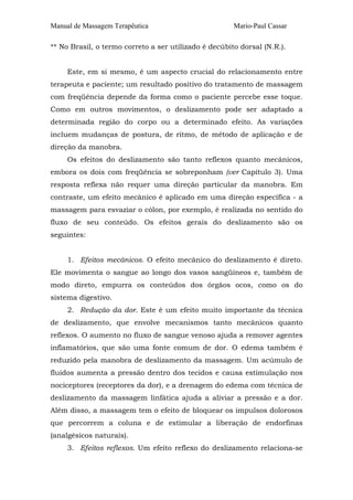 Manual de Massagem Terapêutica Mario-Paul Cassar
** No Brasil, o termo correto a ser utilizado é decúbito dorsal (N.R.).
Este, em si mesmo, é um aspecto crucial do relacionamento entre
terapeuta e paciente; um resultado positivo do tratamento de massagem
com freqüência depende da forma como o paciente percebe esse toque.
Como em outros movimentos, o deslizamento pode ser adaptado a
determinada região do corpo ou a determinado efeito. As variações
incluem mudanças de postura, de ritmo, de método de aplicação e de
direção da manobra.
Os efeitos do deslizamento são tanto reflexos quanto mecânicos,
embora os dois com freqüência se sobreponham (ver Capítulo 3). Uma
resposta reflexa não requer uma direção particular da manobra. Em
contraste, um efeito mecânico é aplicado em uma direção específica - a
massagem para esvaziar o cólon, por exemplo, é realizada no sentido do
fluxo de seu conteúdo. Os efeitos gerais do deslizamento são os
seguintes:
1. Efeitos mecânicos. O efeito mecânico do deslizamento é direto.
Ele movimenta o sangue ao longo dos vasos sangüíneos e, também de
modo direto, empurra os conteúdos dos órgãos ocos, como os do
sistema digestivo.
2. Redução da dor. Este é um efeito muito importante da técnica
de deslizamento, que envolve mecanismos tanto mecânicos quanto
reflexos. O aumento no fluxo de sangue venoso ajuda a remover agentes
inflamatórios, que são uma fonte comum de dor. O edema também é
reduzido pela manobra de deslizamento da massagem. Um acúmulo de
fluidos aumenta a pressão dentro dos tecidos e causa estimulação nos
nociceptores (receptores da dor), e a drenagem do edema com técnica de
deslizamento da massagem linfática ajuda a aliviar a pressão e a dor.
Além disso, a massagem tem o efeito de bloquear os impulsos dolorosos
que percorrem a coluna e de estimular a liberação de endorfinas
(analgésicos naturais).
3. Efeitos reflexos. Um efeito reflexo do deslizamento relaciona-se
 