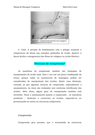 Manual de Massagem Terapêutica Mario-Paul Cassar
4. Calor. A pressão do deslizamento com o polegar aumenta a
temperatura da fáscia nas camadas profundas de tecido. Aquecer a
fáscia facilita o alongamento das fibras de colágeno no tecido fibrótico.
Técnicas de compressão*
As manobras de compressão também são chamadas de
manipulações do tecido mole. Este é um uso um pouco inadequado do
termo, porque todos os movimentos de massagem podem ser
considerados de manipulação dos tecidos. Existe uma distinção,
contudo, já que algumas técnicas de compressão, especialmente o
amassamento, às vezes são realizados sem nenhuma lubrificação dos
tecidos. Além disso, algum grau de manipulação também está
envolvido. Tanto o amassamento quanto a compressão - as manobras
primárias - deslocam e contorcem os tecidos, erguendo-os ou
pressionando-os contra as estruturas subjacentes.
Compressão
Compressão gera pressão, que é transmitida às estruturas
 