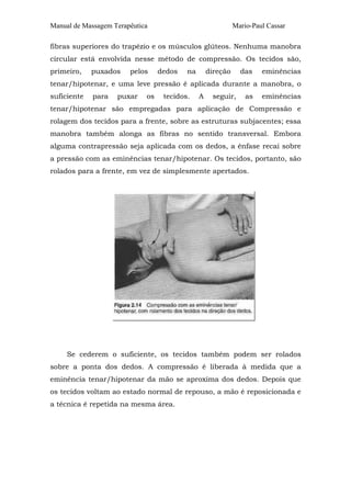 Manual de Massagem Terapêutica Mario-Paul Cassar
fibras superiores do trapézio e os músculos glúteos. Nenhuma manobra
circular está envolvida nesse método de compressão. Os tecidos são,
primeiro, puxados pelos dedos na direção das eminências
tenar/hipotenar, e uma leve pressão é aplicada durante a manobra, o
suficiente para puxar os tecidos. A seguir, as eminências
tenar/hipotenar são empregadas para aplicação de Compressão e
rolagem dos tecidos para a frente, sobre as estruturas subjacentes; essa
manobra também alonga as fibras no sentido transversal. Embora
alguma contrapressão seja aplicada com os dedos, a ênfase recai sobre
a pressão com as eminências tenar/hipotenar. Os tecidos, portanto, são
rolados para a frente, em vez de simplesmente apertados.
Se cederem o suficiente, os tecidos também podem ser rolados
sobre a ponta dos dedos. A compressão é liberada à medida que a
eminência tenar/hipotenar da mão se aproxima dos dedos. Depois que
os tecidos voltam ao estado normal de repouso, a mão é reposicionada e
a técnica é repetida na mesma área.
 