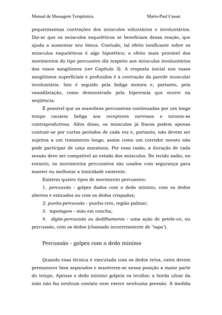 Manual de Massagem Terapêutica Mario-Paul Cassar
pequeníssimas contrações dos músculos voluntários e involuntários.
Diz-se que os músculos esqueléticos se beneficiam dessa reação, que
ajuda a aumentar seu tônus. Contudo, tal efeito tonificante sobre os
músculos esqueléticos é algo hipotético; o efeito mais provável dos
movimentos do tipo percussivo diz respeito aos músculos involuntários
dos vasos sangüíneos (ver Capítulo 3). A resposta inicial nos vasos
sangüíneos superficiais e profundos é a contração da parede muscular
involuntária. Isto é seguido pela fadiga motora e, portanto, pela
vasodilatação, como demonstrado pela hiperemia que ocorre na
seqüência.
É possível que as manobras percussivas continuadas por um longo
tempo causem fadiga aos receptores nervosos e tornem-se
contraprodutivas. Além disso, os músculos já fracos podem apenas
contrair-se por curtos períodos de cada vez e, portanto, não devem ser
sujeitos a um tratamento longo, assim como um corredor novato não
pode participar de uma maratona. Por essa razão, a duração de cada
sessão deve ser compatível ao estado dos músculos. No tecido sadio, no
entanto, os movimentos percussivos são usados com segurança para
manter ou melhorar a tonicidade existente.
Existem quatro tipos de movimento percussivo:
1. percussão - golpes dados com o dedo mínimo, com os dedos
abertos e esticados ou com os dedos crispados;
2. punho-percussão - punho reto, região palmar;
3. tapotagem - mão em concha;
4. dígito-percussão ou dedilhamento - uma ação de petele-co, ou
percussão, com os dedos (chamado incorretamente de "tapa").
Percussão - golpes com o dedo mínimo
Quando essa técnica é executada com os dedos retos, estes devem
permanecer bem separados e manterem-se nessa posição a maior parte
do tempo. Apenas o dedo mínimo golpeia os tecidos; a borda ulnar da
mão não faz nenhum contato nem exerce nenhuma pressão. À medida
 