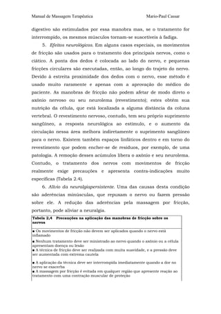 Manual de Massagem Terapêutica Mario-Paul Cassar
digestivo são estimulados por essa manobra mas, se o tratamento for
interrompido, os mesmos músculos tornam-se suscetíveis à fadiga.
5. Efeitos neurológicos. Em alguns casos especiais, os movimentos
de fricção são usados para o tratamento dos principais nervos, como o
ciático. A ponta dos dedos é colocada ao lado do nervo, e pequenas
fricções circulares são executadas, então, ao longo do trajeto do nervo.
Devido à estreita proximidade dos dedos com o nervo, esse método é
usado muito raramente e apenas com a aprovação do médico do
paciente. As manobras de fricção não podem afetar de modo direto o
axônio nervoso ou seu neurolema (revestimento); estes obtêm sua
nutrição da célula, que está localizada a alguma distância da coluna
vertebral. O revestimento nervoso, contudo, tem seu próprio suprimento
sangüíneo, a resposta neurológica ao estímulo, e o aumento da
circulação nessa área melhora indiretamente o suprimento sangüíneo
para o nervo. Existem também espaços linfáticos dentro e em torno do
revestimento que podem encher-se de resíduos, por exemplo, de uma
patologia. A remoção desses acúmulos libera o axônio e seu neurolema.
Contudo, o tratamento dos nervos com movimentos de fricção
realmente exige precauções e apresenta contra-indicações muito
específicas (Tabela 2.4).
6. Alívio da neuralgiapersistente. Uma das causas desta condição
são aderências minúsculas, que repuxam o nervo ou fazem pressão
sobre ele. A redução das aderências pela massagem por fricção,
portanto, pode aliviar a neuralgia.
Tabela 2,4 Precauções na aplicação das manobras de fricção sobre os
nervos
■ Os movimentos de fricção não devem ser aplicados quando o nervo está
inflamado
■ Nenhum tratamento deve ser ministrado ao nervo quando o axônio ou a célula
apresentam doença ou lesão
■ A técnica de fricção deve ser realizada com muita suavidade, e a pressão deve
ser aumentada com extrema cautela
■ A aplicação da técnica deve ser interrompida imediatamente quando a dor no
nervo se exacerba
■ A massagem por fricção é evitada em qualquer região que apresente reação ao
tratamento com uma contração muscular de proteção
 