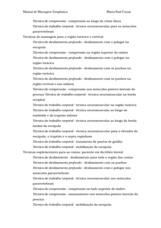 Manual de Massagem Terapêutica                           Mario-Paul Cassar

      Técnica de compressão - compressão ao longo da crista ilíaca
      Técnica de trabalho corporal - técnica neuromuscular para os músculos
      paravertebrais
Técnicas de massagem para a região torácica e cervical
      Técnica de deslizamento profundo - deslizamento com o polegar na
      escapula
      Técnica de compressão - compressão na região superior do ombro
      Técnica de deslizamento profundo - deslizamento com o polegar na
      região torácica
      Técnica de deslizamento profundo - deslizamento com os punhos na
      região torácica
      Técnica de deslizamento profundo - deslizamento com os punhos na
      região cervical e nos ombros
      Técnica de compressão - compressão nos músculos póstero-laterais do
      pescoço Técnica de trabalho corporal - técnica neuromuscular na borda
      occipital
      Técnica de trabalho corporal - técnica neuromuscular na região torácica
      Técnica de trabalho corporal - técnica neuromuscular ao longo do
      rombóide e do trapézio inferior
      Técnica de trabalho corporal - técnica neuromuscular ao longo da borda
      medial da escápula
      Técnica de trabalho corporal - técnica neuromuscular para o elevador da
      escápula, o trapézio e o supra-espinhoso
      Técnica de trabalho corporal - tratamento de pontos de gatilho
      Técnica de trabalho corporal - mobilização da escápula
Técnicas suplementares para as costas: paciente em decúbito lateral
      Técnica de deslizamento - deslizamento para toda a região das costas
      Técnica de deslizamento profundo - deslizamento com os punhos
      Técnica de deslizamento profundo - deslizamento com o polegar nos
      músculos paravertebrais
      Técnica de trabalho corporal - técnica neuromuscular nos músculos
      paravertebrais
      Técnica de compressão - compressão no lado superior do ombro
      Técnica de compressão - amassamento nos músculos póstero-laterais do
      pescoço
      Técnica de trabalho corporal - mobilização da escápula
 