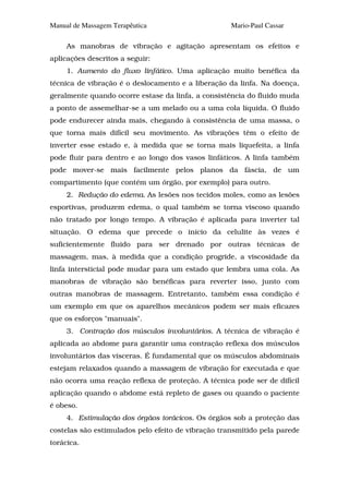 Manual de Massagem Terapêutica                      Mario-Paul Cassar

     As manobras de vibração e agitação apresentam os efeitos e
aplicações descritos a seguir:
     1. Aumento do fluxo linfático. Uma aplicação muito benéfica da
técnica de vibração é o deslocamento e a liberação da linfa. Na doença,
geralmente quando ocorre estase da linfa, a consistência do fluido muda
a ponto de assemelhar-se a um melado ou a uma cola líquida. O fluido
pode endurecer ainda mais, chegando à consistência de uma massa, o
que torna mais difícil seu movimento. As vibrações têm o efeito de
inverter esse estado e, à medida que se torna mais liquefeita, a linfa
pode fluir para dentro e ao longo dos vasos linfáticos. A linfa também
pode mover-se mais facilmente pelos planos da fáscia, de um
compartimento (que contém um órgão, por exemplo) para outro.
     2. Redução do edema. As lesões nos tecidos moles, como as lesões
esportivas, produzem edema, o qual também se torna viscoso quando
não tratado por longo tempo. A vibração é aplicada para inverter tal
situação. O edema que precede o início da celulite às vezes é
suficientemente fluido para ser drenado por outras técnicas de
massagem, mas, à medida que a condição progride, a viscosidade da
linfa intersticial pode mudar para um estado que lembra uma cola. As
manobras de vibração são benéficas para reverter isso, junto com
outras manobras de massagem. Entretanto, também essa condição é
um exemplo em que os aparelhos mecânicos podem ser mais eficazes
que os esforços "manuais".
     3. Contração dos músculos involuntários. A técnica de vibração é
aplicada ao abdome para garantir uma contração reflexa dos músculos
involuntários das vísceras. É fundamental que os músculos abdominais
estejam relaxados quando a massagem de vibração for executada e que
não ocorra uma reação reflexa de proteção. A técnica pode ser de difícil
aplicação quando o abdome está repleto de gases ou quando o paciente
é obeso.
     4. Estimulação dos órgãos torácicos. Os órgãos sob a proteção das
costelas são estimulados pelo efeito de vibração transmitido pela parede
torácica.
 