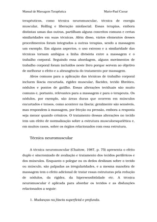 Manual de Massagem Terapêutica                        Mario-Paul Cassar

terapêuticos,   como     técnica   neuromuscular,    técnica     de   energia
muscular, Rolfing e liberação miofascial. Essas terapias, embora
distintas umas das outras, partilham alguns conceitos comuns e certas
similaridades em suas técnicas. Além disso, vários elementos desses
procedimentos foram integrados a outras terapias, sendo a massagem
um exemplo. Em alguns aspectos, o uso extenso e a similaridade das
técnicas tornam ambígua a linha divisória entre a massagem e o
trabalho corporal. Seguindo essa abordagem, alguns movimentos de
trabalho corporal foram incluídos neste livro porque servem ao objetivo
de melhorar o efeito e a abrangência do tratamento por massagem.
     Alvos comuns para a aplicação das técnicas de trabalho corporal
incluem fáscia encurtada, rigidez muscular, flacidez, tecido fibrótico,
nódulos e pontos de gatilho. Essas alterações teciduais são muito
comuns e, portanto, relevantes para a massagem e para o terapeuta. Os
nódulos, por exemplo, são áreas duras que ocorrem em músculos
encurtados e tensos, como acontece na fáscia; geralmente são sensíveis,
mas respondem à massagem, por fricção ou pressão, embora a resposta
seja menor quando crônicos. O tratamento dessas alterações no tecido
tem um efeito de normalização sobre a estrutura musculoesquelética e,
em muitos casos, sobre os órgãos relacionados com essa estrutura.


     Técnica neuromuscular


     A técnica neuromuscular (Chaitow, 1987, p. 75) apresenta o efeito
duplo e sincronizado de avaliação e tratamento dos tecidos periféricos e
dos músculos. Enquanto o polegar ou os dedos deslizam sobre o tecido
ou músculo, são palpadas as irregularidades, e a mesma manobra de
massagem tem o efeito adicional de tratar essas estruturas pela redução
de   nódulos,   da   rigidez,    da   hipersensibiüdade   etc.   A    técnica
neuromuscular é aplicada para abordar os tecidos e as disfunções
relacionados a seguir:


     1. Mudanças na fáscia superficial e profunda.
 