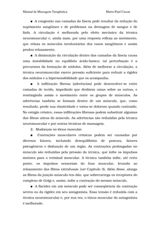 Manual de Massagem Terapêutica                                Mario-Paul Cassar

         A congestão nas camadas da fáscia pode resultar da redução do
suprimento sangüíneo e de problemas na drenagem de sangue e de
linfa. A circulação é melhorada pelo efeito mecânico da técnica
neuromuscular e, ainda mais, por uma resposta reflexa ao movimento,
que relaxa os músculos involuntários dos vasos sangüíneos e assim
produz relaxamento.
         A diminuição da circulação dentro das camadas da fáscia causa
uma instabilidade no equilíbrio ácido-basico; tal perturbação é a
precursora da formação de nódulos. Além de melhorar a circulação, a
técnica neuromuscular exerce pressão suficiente para reduzir a rigidez
dos nódulos e a hipersensibilidade que os acompanha.
           A infiltração fibrosa (aderências) pode desenvolver-se entre
camadas de tecido, impedindo que deslizem umas sobre as outras, e
restringindo assim o movimento entre os grupos de músculos. As
aderências também se formam dentro de um músculo, que, como
resultado, perde sua elasticidade e torna-se doloroso quando contraído.
No estágio crônico, essas infiltrações fibrosas podem substituir algumas
das fibras ativas do músculo. As aderências são reduzidas pela técnica
neuromuscular e por outras técnicas de massagem.
     2. Mudanças no tônus muscular.
           Contrações musculares crônicas podem ser causadas por
diversos        fatores,   incluindo   desequilíbrios    de     postura,    fatores
psicogênicos e disfunção de um órgão. As contrações prolongadas no
músculo são reduzidas pela pressão da técnica, que inibe os impulsos
motores para o terminal muscular. A técnica também inibe, até certo
ponto,     os     impulsos    sensoriais   do   fuso    muscular,     levando     ao
relaxamento das fibras extrafusais {ver Capítulo 3). Além disso, alonga
as fibras da junção músculo-ten-dão, que sobrecarrega os receptores do
complexo de Golgi e, assim, inibe a contração do mesmo músculo.
         A flacidez em um músculo pode ser conseqüência da contração
severa ou da rigidez em seu antagonista. Essa tensão é reduzida com a
técnica neuromuscular e, por sua vez, o tônus muscular do antagonista
é melhorado.
 