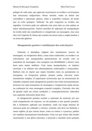 Manual de Massagem Terapêutica                          Mario-Paul Cassar

polegar de cada mão, que agarram suavemente os tecidos e os levantam
das estruturas subjacentes. Nesse método, todos os dedos são
estendidos e repousam, planos, sobre a superfície cutânea, de modo
que se evite qualquer "beliscão" da pele enquanto os tecidos são
erguidos. A técnica pode ser aplicada com uma mão ou com ambas as
mãos simultaneamente. Outros métodos de aplicação de manipulação
do tecido mole são semelhantes à compressão na massagem, mas sem
óleo {ver Capítulo 5). Esses são usados em áreas como a região lombar e
os músculos glúteos.


     Alongamento passivo e mobilização das articulações


     Voltando    à    disciplina   original   dos   movimentos   suecos     de
massagem, ou terapêutica física, como eram conhecidos, os tecidos e as
articulações    são   manipulados     passivamente     de   acordo   com    as
manobras de massagem. Isso assegura sua flexibilidade e oferece uma
base para maior melhora. Com essas manipulações, os trajetos
nervosos e os reflexos são adicionalmente estimulados e restaurados.
Embora não se espere que sejam tratados como na quiropraxia ou
osteopatia, os terapeutas podem, mesmo assim, executar esses
movimentos simples. E importante acrescentar que os movimentos de
trabalho corporal como alongamento passivo não estão necessariamente
inclusos em cada tratamento de massagem e comparecem ainda menos
na realização de uma massagem corporal completa. Contudo, eles são
de grande valor em certas condições e, conseqüentemente, indicados
nos capítulos relevantes deste livro.
     O alongamento passivo envolve a extensão do músculo até seu
total comprimento em repouso, ou tão próximo a este quanto possível.
Ele é facilmente aplicado aos membros, onde um longo sistema de
alavanca pode ser utilizado; a técnica, contudo, não deve ser limitada a
essas regiões, já que outras áreas, como as costas e o pescoço, podem
ser também imensamente beneficiadas. Uma vez que tenha sido levado
suavemente à sua plena extensão, o músculo é mantido nesta posição
 