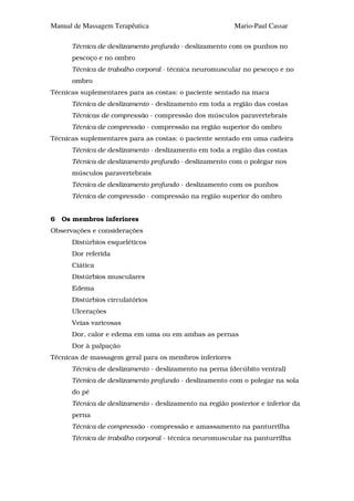 Manual de Massagem Terapêutica                           Mario-Paul Cassar

      Técnica de deslizamento profundo - deslizamento com os punhos no
      pescoço e no ombro
      Técnica de trabalho corporal - técnica neuromuscular no pescoço e no
      ombro
Técnicas suplementares para as costas: o paciente sentado na maca
      Técnica de deslizamento - deslizamento em toda a região das costas
      Técnicas de compressão - compressão dos músculos paravertebrais
      Técnica de compressão - compressão na região superior do ombro
Técnicas suplementares para as costas: o paciente sentado em uma cadeira
      Técnica de deslizamento - deslizamento em toda a região das costas
      Técnica de deslizamento profundo - deslizamento com o polegar nos
      músculos paravertebrais
      Técnica de deslizamento profundo - deslizamento com os punhos
      Técnica de compressão - compressão na região superior do ombro


6   Os membros inferiores
Observações e considerações
      Distúrbios esqueléticos
      Dor referida
      Ciática
      Distúrbios musculares
      Edema
      Distúrbios circulatórios
      Ulcerações
      Veias varicosas
      Dor, calor e edema em uma ou em ambas as pernas
      Dor à palpação
Técnicas de massagem geral para os membros inferiores
      Técnica de deslizamento - deslizamento na perna (decúbito ventral)
      Técnica de deslizamento profundo - deslizamento com o polegar na sola
      do pé
      Técnica de deslizamento - deslizamento na região posterior e inferior da
      perna
      Técnica de compressão - compressão e amassamento na panturrilha
      Técnica de trabalho corporal - técnica neuromuscular na panturrilha
 