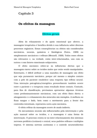 Manual de Massagem Terapêutica                          Mario-Paul Cassar


     Capítulo 3


     Os efeitos da massagem


                                 Efeitos gerais

     Além do relaxamento e do apoio emocional que oferece, a
massagem terapêutica é benéfica devido à sua influência sobre diversos
processos orgânicos. Essas conseqüências ou efeitos são considerados
mecânicos,    neurais,   químicos    e   fisiológicos   (Yates,   1989)     ou
simplesmente mecânicos e reflexos (Mennell, 1920). Todos esses efeitos
são relevantes e, na verdade, estão inter-relacionados, uns com os
outros e com fatores emocionais subjacentes.
     O   efeito   mecânico   refere-se   às   influências   diretas   que    a
massagem exerce sobre os tecidos moles que estão sendo manipulados.
Entretanto, é difícil atribuir a uma manobra de massagem um efeito
que seja puramente mecânico, porque até mesmo o simples contato
com a pele do paciente estabelece uma resposta tipo reflexo neural.
Uma interação psicogênica/energética provavelmente também ocorre
entre o paciente e o terapeuta como resultado desse contato. Contudo,
para fins de classificação, precisamos apresentar algumas técnicas
como predominantemente mecânicas, com um efeito físico direto; o
alongamento e o relaxamento dos músculos são exemplos. A melhora no
fluxo sangue e linfa, bem como o movimento para a frente dos
conteúdos intestinais, representa outra ação mecânica.
     O efeito reflexo da massagem ocorre de modo indireto.
     Os mecanismos neurais são influenciados pela intervenção e pela
ação manual sobre os tecidos, e a massagem é uma forma de
intervenção. O processo centra-se no inter-relacionamento dos sistemas
nervosos periférico (cutâneo) e central, seus padrões reflexos e múltiplos
trajetos. O sistema nervoso autônomo e o controle neuroendócrino
 