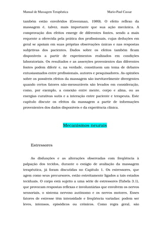 Manual de Massagem Terapêutica                         Mario-Paul Cassar

também estão envolvidos (Greenman, 1989). O efeito reflexo da
massagem é, talvez, mais importante que sua ação mecânica. A
comprovação dos efeitos emerge de diferentes fontes, sendo a mais
requente a oferecida pela prática dos profissionais, cujas deduções em
geral se apoiam em suas próprias observações únicas e nas respostas
subjetivas dos pacientes. Dados sobre os efeitos também ficam
disponíveis   a   partir   de    experimentos   realizados   em   condições
laboratoriais. Os resultados e as asserções provenientes das diferentes
fontes podem diferir e, na verdade, constituem um tema de debates
entusiasmados entre profissionais, autores e pesquisadores. As opiniões
sobre os possíveis efeitos da massagem são inevitavelmente divergentes
quando certos fatores não-mensuráveis são levados em consideração,
como, por exemplo, a conexão entre mente, corpo e alma, ou as
energias curativas sutis e a interação entre paciente e terapeuta. Este
capítulo discute os efeitos da massagem a partir de informações
provenientes dos dados disponíveis e da experiência clínica.




                           Mecanismos neurais



     Estressores


     As disfunções e as alterações observadas com freqüência à
palpação dos tecidos, durante o estágio de avaliação da massagem
terapêutica, já foram discutidas no Capítulo 1. Os estressores, que
agem como seus precursores, estão estreitamente ligados a tais estados
teciduais. O corpo está sujeito a uma série de estressores (Tabela 3.1),
que provocam respostas reflexas e involuntárias que envolvem os nervos
sensoriais, o sistema nervoso autônomo e os nervos motores. Esses
fatores de estresse têm intensidade e freqüência variadas: podem ser
leves, intensos, episódicos ou crônicos. Como regra geral, são
 