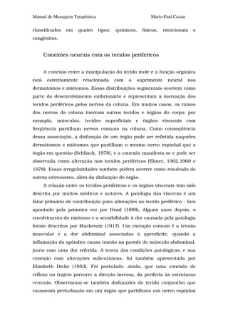 Manual de Massagem Terapêutica                              Mario-Paul Cassar

classificados    em     quatro   tipos:   químicos,     físicos,   emocionais     e
congênitos.


       Conexões neurais com os tecidos periféricos


       A conexão entre a manipulação do tecido mole e a função orgânica
está    estreitamente     relacionada     com   o   suprimento       neural     nos
dermátomos e miótomos. Essas distribuições segmentais ocorrem como
parte do desenvolvimento embrionário e representam a inervação dos
tecidos periféricos pelos nervos da coluna. Em muitos casos, os ramos
dos nervos da coluna inervam outros tecidos e órgãos do corpo; por
exemplo,     músculos,    tecidos   superficiais    e   órgãos     viscerais    com
freqüência partilham nervos comuns na coluna. Como conseqüência
dessa associação, a disfunção de um órgão pode ser refletida naqueles
dermátomos e miótomos que partilham o mesmo nervo espinhal que o
órgão em questão (Schliack, 1978), e a conexão manifesta-se e pode ser
observada como alteração nos tecidos periféricos (Ebner, 1962,1968 e
1978). Essas irregularidades também podem ocorrer como resultado de
outros estressores, além da disfunção do órgão.
       A relação entre os tecidos periféricos e os órgãos viscerais tem sido
descrita por muitos médicos e autores. A patologia das vísceras é um
fator primário de contribuição para alterações no tecido periférico - fato
apontado pela primeira vez por Head (1898). Alguns anos depois, o
envolvimento do miótomo e a sensibilidade à dor causada pela patologia
foram descritos por Mackenzie (1917). Um exemplo comum é a tensão
muscular e a dor abdominal associadas à apendicite, quando a
inflamação do apêndice causa tensão na parede do músculo abdominal,
junto com uma dor referida. A teoria das condições patológicas, e sua
conexão com alterações subcutâneas, foi também apresentada por
Elizabeth Dicke (1953). Foi postulado, ainda, que uma conexão de
reflexo ou trajeto percorre a direção inversa, da periferia às estruturas
centrais. Observaram-se também disfunções do tecido conjuntivo que
causavam perturbação em um órgão que partilhava um nervo espinhal
 