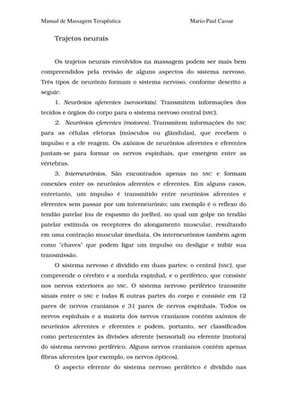Manual de Massagem Terapêutica                         Mario-Paul Cassar


     Trajetos neurais


     Os trajetos neurais envolvidos na massagem podem ser mais bem
compreendidos pela revisão de alguns aspectos do sistema nervoso.
Três tipos de neurônio formam o sistema nervoso, conforme descrito a
seguir:
     1. Neurônios aferentes (sensoriais). Transmitem informações dos
tecidos e órgãos do corpo para o sistema nervoso central (SNC).
     2. Neurônios eferentes (motores). Transmitem informações do           SNC

para as células efetoras (músculos ou glândulas), que recebem o
impulso e a ele reagem. Os axônios de neurônios aferentes e eferentes
juntam-se para formar os nervos espinhais, que emergem entre as
vértebras.
     3. Interneurônios. São encontrados apenas no          SNC   e formam
conexões entre os neurônios aferentes e eferentes. Em alguns casos,
entretanto, um impulso é transmitido entre neurônios aferentes e
eferentes sem passar por um interneurônio; um exemplo é o reflexo do
tendão patelar (ou de espasmo do joelho), no qual um golpe no tendão
patelar estimula os receptores do alongamento muscular, resultando
em uma contração muscular imediata. Os interneurônios também agem
como "chaves" que podem ligar um impulso ou desligar e inibir sua
transmissão.
     O sistema nervoso é dividido em duas partes: o central (SNC), que
compreende o cérebro e a medula espinhal, e o periférico, que consiste
nos nervos exteriores ao     SNC.   O sistema nervoso periférico transmite
sinais entre o   SNC   e todas K outras partes do corpo e consiste em 12
pares de nervos cranianos e 31 pares de nervos espinhais. Todos os
nervos espinhais e a maioria dos nervos cranianos contêm axônios de
neurônios aferentes e eferentes e podem, portanto, ser classificados
como pertencentes às divisões aferente (sensorial) ou eferente (motora)
do sistema nervoso periférico. Alguns nervos cranianos contêm apenas
fibras aferentes (por exemplo, os nervos ópticos).
     O aspecto eferente do sistema nervoso periférico é dividido nas
 