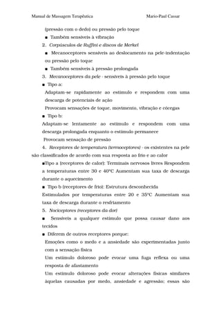 Manual de Massagem Terapêutica                       Mario-Paul Cassar

      (pressão com o dedo) ou pressão pelo toque
         Também sensíveis à vibração
     2. Corpúsculos de Ruffini e discos de Merkel
         Mecanoceptores sensíveis ao deslocamento na pele-indentação
      ou pressão pelo toque
         Também sensíveis à pressão prolongada
     3. Mecanoceptores da pele - sensíveis à pressão pelo toque
       Tipo a:
      Adaptam-se rapidamente ao estímulo e respondem com uma
      descarga de potenciais de ação
      Provocam sensações de toque, movimento, vibração e cócegas
       Tipo b:
     Adaptam-se lentamente ao estímulo e respondem com uma
     descarga prolongada enquanto o estímulo permanece
     Provocam sensação de pressão
     4. Receptores de temperatura (termoceptores) - os existentes na pele
são classificados de acordo com sua resposta ao frio e ao calor
      Tipo a (receptores de calor): Terminais nervosos livres Respondem
     a temperaturas entre 30 e 40°C Aumentam sua taxa de descarga
     durante o aquecimento
       Tipo b (receptores de frio): Estrutura desconhecida
     Estimulados por temperaturas entre 20 e 35°C Aumentam sua
     taxa de descarga durante o resfriamento
     5. Nociceptores (receptores da dor)
         Sensíveis a qualquer estímulo que possa causar dano aos
     tecidos
       Diferem de outros receptores porque:
      Emoções como o medo e a ansiedade são experimentadas junto
      com a sensação física
      Um estímulo doloroso pode evocar uma fuga reflexa ou uma
      resposta de afastamento
      Um estímulo doloroso pode evocar alterações físicas similares
      àquelas causadas por medo, ansiedade e agressão; essas são
 