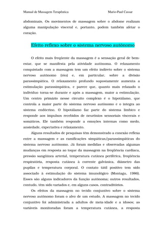 Manual de Massagem Terapêutica                           Mario-Paul Cassar

abdominais. Os movimentos de massagem sobre o abdome realizam
alguma manipulação visceral e, portanto, podem também afetar o
coração.


     Efeito reflexo sobre o sistema nervoso autônomo

     O efeito mais freqüente da massagem é a sensação geral de bem-
estar, que se manifesta pela atividade autônoma. O relaxamento
conquistado com a massagem tem um efeito indireto sobre o sistema
nervoso    autônomo     (SNA)    e,   em   particular,    sobre    a   divisão
parassimpática. O relaxamento profundo supostamente aumenta a
estimulação parassimpática, e parece que, quanto mais relaxado o
indivíduo torna-se durante e após a massagem, maior a estimulação.
Um centro primário nesse circuito complexo é o hipotálamo, que
controla a maior parte do sistema nervoso autônomo e o integra ao
sistema endócrino. O hipotálamo faz parte do sistema límbico e
responde aos impulsos recebidos de neurônios sensoriais viscerais e
somáticos. Ele também responde a emoções internas como medo,
ansiedade, expectativa e relaxamento.
     Alguns resultados de pesquisas têm demonstrado a conexão reflexa
entre a massagem e as ramificações simpáticas/parassimpáticas do
sistema nervoso autônomo. Já foram medidas e observadas algumas
mudanças em resposta ao toque da massagem na freqüência cardíaca,
pressão sangüínea arterial, temperatura cutânea periférica, freqüência
respiratória, resposta cutânea à corrente galvânica, diâmetro das
pupilas e temperatura corporal. O contato tátil positivo tem sido
associado à estimulação do sistema imunológico (Montagu, 1986).
Esses são alguns indicadores da função autônoma; outros resultados,
contudo, têm sido variados e, em alguns casos, contraditórios.
     Os efeitos da massagem no tecido conjuntivo sobre o sistema
nervoso autônomo foram o alvo de um estudo. A massagem no tecido
conjuntivo foi administrada a adultos de meia-idade e a idosos; as
variáveis monitoradas foram a temperatura cutânea, a resposta
 