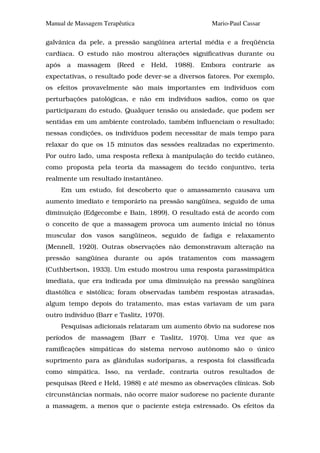 Manual de Massagem Terapêutica                          Mario-Paul Cassar

galvânica da pele, a pressão sangüínea arterial média e a freqüência
cardíaca. O estudo não mostrou alterações significativas durante ou
após    a   massagem    (Reed    e   Held,   1988).   Embora   contrarie    as
expectativas, o resultado pode dever-se a diversos fatores. Por exemplo,
os efeitos provavelmente são mais importantes em indivíduos com
perturbações patológicas, e não em indivíduos sadios, como os que
participaram do estudo. Qualquer tensão ou ansiedade, que podem ser
sentidas em um ambiente controlado, também influenciam o resultado;
nessas condições, os indivíduos podem necessitar de mais tempo para
relaxar do que os 15 minutos das sessões realizadas no experimento.
Por outro lado, uma resposta reflexa à manipulação do tecido cutâneo,
como proposta pela teoria da massagem do tecido conjuntivo, teria
realmente um resultado instantâneo.
       Em um estudo, foi descoberto que o amassamento causava um
aumento imediato e temporário na pressão sangüínea, seguido de uma
diminuição (Edgecombe e Bain, 1899). O resultado está de acordo com
o conceito de que a massagem provoca um aumento inicial no tônus
muscular dos vasos sangüíneos, seguido de fadiga e relaxamento
(Mennell, 1920). Outras observações não demonstravam alteração na
pressão sangüínea durante ou após tratamentos com massagem
(Cuthbertson, 1933). Um estudo mostrou uma resposta parassimpática
imediata, que era indicada por uma diminuição na pressão sangüínea
diastólica e sistólica; foram observadas também respostas atrasadas,
algum tempo depois do tratamento, mas estas variavam de um para
outro indivíduo (Barr e Taslitz, 1970).
       Pesquisas adicionais relataram um aumento óbvio na sudorese nos
períodos de massagem (Barr e Taslitz, 1970). Uma vez que as
ramificações simpáticas do sistema nervoso autônomo são o único
suprimento para as glândulas sudoríparas, a resposta foi classificada
como simpática. Isso, na verdade, contraria outros resultados de
pesquisas (Reed e Held, 1988) e até mesmo as observações clínicas. Sob
circunstâncias normais, não ocorre maior sudorese no paciente durante
a massagem, a menos que o paciente esteja estressado. Os efeitos da
 