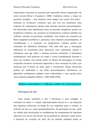 Manual de Massagem Terapêutica                       Mario-Paul Cassar

estimulação sensorial no paciente pré-operatório foram registrados em
outro estudo (Tovar e Cassmere, 1989). Conforme relatos, o toque no
paciente cirúrgico - com técnicas como afagos nas costas das mãos -
estimula os receptores cutâneos, que, por sua vez, produzem uma
resposta de relaxamento gerada pelo sistema nervoso parassimpático.
Foi observada uma diminuição tanto na pressão sangüínea quanto na
freqüência cardíaca; um aumento na temperatura cutânea também era
evidente, mesmo em pacientes ventilados. Isso indica um aumento no
fluxo sangüíneo periférico e, portanto, uma resposta parassimpática. A
vasodilatação e o aumento na temperatura cutânea podem ser
resultado da influência hormonal. Tem sido dito que a massagem
influencia os mastócitos para liberarem uma substância similar à
histamina, que age sobre o sistema nervoso autônomo. A histamina
normalmente está presente no corpo e causa vasodilatação durante o
dano aos tecidos. Um estudo sobre os efeitos da massagem no tecido
conjuntivo mostrou acentuada hiperemia e uma sensação de calor, que
duravam por 6 horas ou mais após o tratamento. Essas alterações
podem ser atribuídas a um efeito parassimpático. Entretanto, as
glândulas sudoríparas também eram estimuladas, o que aponta para
uma resposta simpática (Ebner, 1962,1968,1978).


     Efeitos mecânicos e reflexos sobre os nociceptores

     Percepção da dor


     Uma reação instintiva à dor é friccionar a área atingida. A
sensação de alívio e o torpor experimentados devem-se a um bloqueio
dos impulsos dolorosos ao longo de sua trajetória para o cérebro. A
redução da dor ou, mais apropriadamente, da percepção da dor, pode
ser obtida pela interrupção ou modificação da transmissão de impulsos
aferentes em um de três locais: (a) na periferia (e, portanto, onde ocorre
a irritação do receptor da dor); (b) na medula espinhal (onde os
 