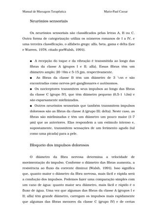 Manual de Massagem Terapêutica                          Mario-Paul Cassar


     Neurônios sensoriais


     Os neurônios sensoriais são classificados pelas letras A, B ou C.
Outra forma de categorização utiliza os números romanos de I a IV, e
uma terceira classificação, o alfabeto grego: alfa, beta, gama e delta (Lee
e Warren, 1978, citado porWalsh, 1991).


         A recepção do toque e da vibração é transmitida ao longo das
     fibras da classe A (grupos I e II; alfa). Essas fibras têm um
     diâmetro amplo; 20 |0m e 5-15 jjm, respectivamente.
          As fibras da classe B têm um diâmetro de 3 nn e são
     encontradas como nervos pré-ganglionares e autônomos.
         Os nociceptores transmitem seus impulsos ao longo das fibras
     da classe C (grupo IV), que têm diâmetro pequeno (0,5-1 |Jm) e
     são esparsamente mielinizados.
         Outros neurônios sensoriais que também transmitem impulsos
     dolorosos são as fibras da classe A (grupo III; delta). Neste caso, as
     fibras são mielinizadas e têm um diâmetro um pouco maior (1-7
     µm) que as anteriores. Elas respondem a um estímulo intenso e,
     supostamente, transmitem sensações de um ferimento agudo (tal
     como uma picada) para a pele.


     Bloqueio dos impulsos dolorosos


     O   diâmetro    da   fibra   nervosa   determina    a   velocidade     de
movimentação do impulso. Conforme o diâmetro das fibras aumenta, a
resistência ao fluxo da corrente diminui (Walsh, 1991). Isso significa
que, quanto maior o diâmetro da fibra nervosa, mais fácil e rápida será
a condução dos impulsos. Podemos fazer uma comparação simples com
um cano de água: quanto maior seu diâmetro, mais fácil e rápido é o
fluxo de água. Uma vez que algumas das fibras da classe A (grupos I e
II; alfa) têm grande diâmetro, carregam os impulsos mais rapidamente
que algumas das fibras menores da classe C (grupo IV) e de certas
 