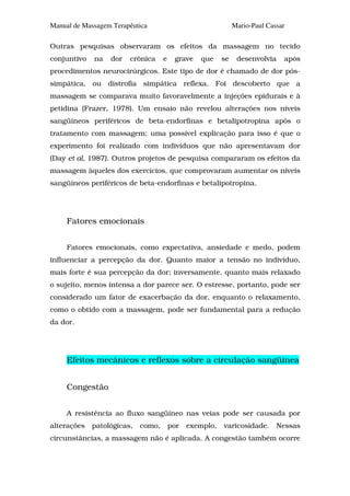 Manual de Massagem Terapêutica                                Mario-Paul Cassar

Outras pesquisas observaram os efeitos da massagem no tecido
conjuntivo   na   dor   crônica     e    grave   que     se    desenvolvia    após
procedimentos neurocirúrgicos. Este tipo de dor é chamado de dor pós-
simpática, ou distrofia simpática reflexa. Foi descoberto que a
massagem se comparava muito favoravelmente a injeções epidurais e à
petidina (Frazer, 1978). Um ensaio não revelou alterações nos níveis
sangüíneos periféricos de beta-endorfinas e betalipotropina após o
tratamento com massagem; uma possível explicação para isso é que o
experimento foi realizado com indivíduos que não apresentavam dor
(Day et al, 1987). Outros projetos de pesquisa compararam os efeitos da
massagem àqueles dos exercícios, que comprovaram aumentar os níveis
sangüíneos periféricos de beta-endorfinas e betalipotropina.




     Fatores emocionais


     Fatores emocionais, como expectativa, ansiedade e medo, podem
influenciar a percepção da dor. Quanto maior a tensão no indivíduo,
mais forte é sua percepção da dor; inversamente, quanto mais relaxado
o sujeito, menos intensa a dor parece ser. O estresse, portanto, pode ser
considerado um fator de exacerbação da dor, enquanto o relaxamento,
como o obtido com a massagem, pode ser fundamental para a redução
da dor.




     Efeitos mecânicos e reflexos sobre a circulação sangüínea


     Congestão


     A resistência ao fluxo sangüíneo nas veias pode ser causada por
alterações   patológicas,   como,       por   exemplo,   varicosidade.      Nessas
circunstâncias, a massagem não é aplicada. A congestão também ocorre
 