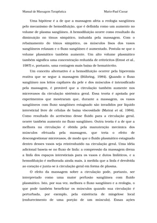 Manual de Massagem Terapêutica                             Mario-Paul Cassar

     Uma hipótese é a de que a massagem afeta a reologia sangüínea
pelo mecanismo de hemodiluição, que é definida como um aumento no
volume de plasma sangüíneo. A hemodiluição ocorre como resultado da
diminuição no tônus simpático, induzida pela massagem. Com o
rebaixamento do tônus simpático, os músculos lisos dos vasos
sangüíneos relaxam e o fluxo sangüíneo é aumentado. Postula-se que o
volume plasmático também aumente. Um alto volume plasmático
também significa uma concentração reduzida de eritrócitos (Ernst et al.,
1987) e, portanto, uma contagem mais baixa de hematócrito.
     Um conceito alternativo é a hemodiluição ocorrer pela hiperemia
reativa que se segue à massagem (Bühring, 1984). Quando o fluxo
sangüíneo nos leitos capilares da pele e dos músculos é intensificado
pela massagem, é provável que a circulação também aumente nos
microvasos da circulação sistêmica geral. Essa teoria é apoiada por
experimentos que mostraram que, durante a massagem, os vasos
sangüíneos com fluxo sangüíneo estagnado são invadidos por líquido
intersticial livre de células de baixa viscosidade (Matrai et al, 1984).
Como resultado do acréscimo desse fluido para a circulação geral,
ocorre também aumento no fluxo sangüíneo. Outra teoria é a de que a
melhora na circulação é obtida pela manutenção mecânica dos
músculos       efetuada    pela    massagem,      que    teria     o    efeito     de
descongestionar microvasos, de modo que o fluido plasmático estagnado
dentro desses vasos seja reintroduzido na circulação geral. Uma idéia
adicional baseia-se no fluxo de linfa: a compressão da massagem drena
a linfa dos espaços intersticiais para os vasos e dutos linfáticos, e a
hemodiluição é melhorada ainda mais, à medida que a linfa é devolvida
ao coração e junta-se à circulação geral em forma de plasma.
     O efeito da massagem sobre a circulação pode, portanto, ser
interpretado     como     uma     maior    perfusão   sangüínea        com   fluido
plasmático. Isto, por sua vez, melhora o fluxo sangüíneo e a reologia, o
que pode também beneficiar os músculos quando sua circulação é
perturbada,     por     exemplo,    pela    existência   de      miogelose       local
(endurecimento     de     uma     porção   de   um    músculo).     Essas    ações
 