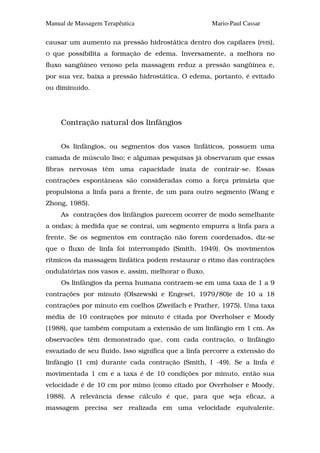 Manual de Massagem Terapêutica                       Mario-Paul Cassar

causar um aumento na pressão hidrostática dentro dos capilares (PHS),
O   que possibilita a formação de edema. Inversamente, a melhora no
fluxo sangüíneo venoso pela massagem reduz a pressão sangüínea e,
por sua vez, baixa a pressão hidrostática. O edema, portanto, é evitado
ou diminuído.




      Contração natural dos linfângios


      Os linfângios, ou segmentos dos vasos linfáticos, possuem uma
camada de músculo liso; e algumas pesquisas já observaram que essas
fibras nervosas têm uma capacidade inata de contrair-se. Essas
contrações espontâneas são consideradas como a força primária que
propulsiona a linfa para a frente, de um para outro segmento (Wang e
Zhong, 1985).
      As contrações dos linfângios parecem ocorrer de modo semelhante
a ondas; à medida que se contrai, um segmento empurra a linfa para a
frente. Se os segmentos em contração não forem coordenados, diz-se
que o fluxo de linfa foi interrompido (Smith, 1949). Os movimentos
rítmicos da massagem linfática podem restaurar o ritmo das contrações
ondulatórias nos vasos e, assim, melhorar o fluxo.
      Os linfângios da perna humana contraem-se em uma taxa de 1 a 9
contrações por minuto (Olszewski e Engeset, 1979/80)e de 10 a 18
contrações por minuto em coelhos (Zweifach e Prather, 1975). Uma taxa
média de 10 contrações por minuto é citada por Overholser e Moody
(1988), que também computam a extensão de um linfângio em 1 cm. As
observacões têm demonstrado que, com cada contração, o linfângio
esvaziado de seu fluido. Isso significa que a linfa percorre a extensão do
linfângio (1 cm) durante cada contração (Smith, I -49). Se a linfa é
movimentada 1 cm e a taxa é de 10 condições por minuto, então sua
velocidade é de 10 cm por mimo (como citado por Overholser e Moody,
1988). A relevância desse cálculo é que, para que seja eficaz, a
massagem precisa ser realizada em uma velocidade equivalente.
 