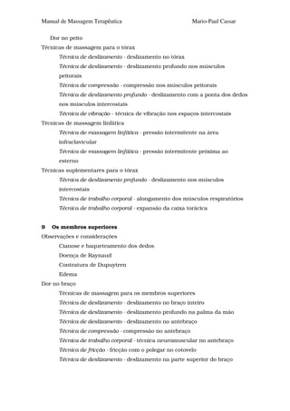 Manual de Massagem Terapêutica                             Mario-Paul Cassar

    Dor no peito
Técnicas de massagem para o tórax
       Técnica de deslizamento - deslizamento no tórax
       Técnica de deslizamento - deslizamento profundo nos músculos
       peitorais
       Técnica de compressão - compressão nos músculos peitorais
       Técnica de deslizamento profundo - deslizamento com a ponta dos dedos
       nos músculos intercostais
       Técnica de vibração - técnica de vibração nos espaços intercostais
Técnicas de massagem linfática
       Técnica de massagem linfática - pressão intermitente na área
       infraclavicular
       Técnica de massagem linfática - pressão intermitente próxima ao
       esterno
Técnicas suplementares para o tórax
       Técnica de deslizamento profundo - deslizamento nos músculos
       intercostais
       Técnica de trabalho corporal - alongamento dos músculos respiratórios
       Técnica de trabalho corporal - expansão da caixa torácica


9   Os membros superiores
Observações e considerações
       Cianose e baqueteamento dos dedos
       Doença de Raynaud
       Contratura de Dupuytren
       Edema
Dor no braço
       Técnicas de massagem para os membros superiores
       Técnica de deslizamento - deslizamento no braço inteiro
       Técnica de deslizamento - deslizamento profundo na palma da mão
       Técnica de deslizamento - deslizamento no antebraço
       Técnica de compressão - compressão no antebraço
       Técnica de trabalho corporal - técnica neuromuscular no antebraço
       Técnica de fricção - fricção com o polegar no cotovelo
       Técnica de deslizamento - deslizamento na parte superior do braço
 