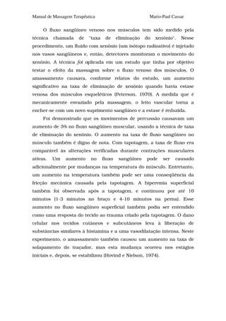 Manual de Massagem Terapêutica                           Mario-Paul Cassar

     O fluxo sangüíneo venoso nos músculos tem sido medido pela
técnica   chamada     de   "taxa    de     eliminação   do   xenônio".   Nesse
procedimento, um fluido com xenônio (um isótopo radioativo) é injetado
nos vasos sangüíneos e, então, detectores monitoram o movimento do
xenônio. A técnica foi aplicada em um estudo que tinha por objetivo
testar o efeito da massagem sobre o fluxo venoso dos músculos. O
amassamento causava, conforme relatos do estudo, um aumento
significativo na taxa de eliminação de xenônio quando havia estase
venosa dos músculos esqueléticos (Peterson, 1970). A medida que é
mecanicamente esvaziado pela massagem, o leito vascular torna a
encher-se com um novo suprimento sangüíneo e a estase é reduzida.
     Foi demonstrado que os movimentos de percussão causavam um
aumento de 5% no fluxo sangüíneo muscular, usando a técnica de taxa
de eliminação do xenônio. O aumento na taxa de fluxo sangüíneo no
músculo também é digno de nota. Com tapotagem, a taxa de fluxo era
comparável às alterações verificadas durante contrações musculares
ativas.   Um    aumento     no     fluxo    sangüíneo   pode    ser   causado
adicionalmente por mudanças na temperatura do músculo. Entretanto,
um aumento na temperatura também pode ser uma conseqüência da
fricção mecânica causada pela tapotagem. A hiperemia superficial
também foi observada após a tapotagem, e continuou por até 10
minutos (1-3 minutos no braço e 4-10 minutos na perna). Esse
aumento no fluxo sangüíneo superficial também podia ser entendido
como uma resposta do tecido ao trauma criado pela tapotagem. O dano
celular nos tecidos cutâneos e subcutâneos leva à liberação de
substâncias similares à histamina e a uma vasodilatação intensa. Neste
experimento, o amassamento também causou um aumento na taxa de
solapamento do traçador, mas esta mudança ocorreu nos estágios
iniciais e, depois, se estabilizou (Hovind e Nielson, 1974).
 