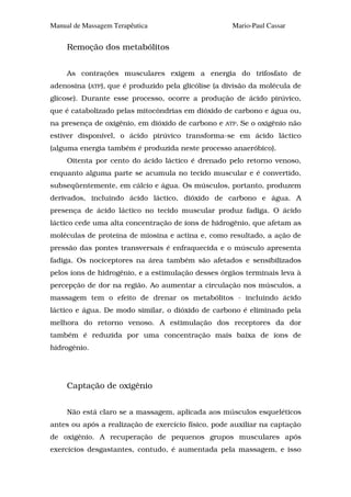 Manual de Massagem Terapêutica                       Mario-Paul Cassar


     Remoção dos metabólitos


     As contrações musculares exigem a energia do trifosfato de
adenosina (ATP), que é produzido pela glicólise (a divisão da molécula de
glicose). Durante esse processo, ocorre a produção de ácido pirúvico,
que é catabolizado pelas mitocôndrias em dióxido de carbono e água ou,
na presença de oxigênio, em dióxido de carbono e   ATP.   Se o oxigênio não
estiver disponível, o ácido pirúvico transforma-se em ácido láctico
(alguma energia também é produzida neste processo anaeróbico).
     Oitenta por cento do ácido láctico é drenado pelo retorno venoso,
enquanto alguma parte se acumula no tecido muscular e é convertido,
subseqüentemente, em cálcio e água. Os músculos, portanto, produzem
derivados, incluindo ácido láctico, dióxido de carbono e água. A
presença de ácido láctico no tecido muscular produz fadiga. O ácido
láctico cede uma alta concentração de íons de hidrogênio, que afetam as
moléculas de proteína de miosina e actina e, como resultado, a ação de
pressão das pontes transversais é enfraquecida e o músculo apresenta
fadiga. Os nociceptores na área também são afetados e sensibilizados
pelos íons de hidrogênio, e a estimulação desses órgãos terminais leva à
percepção de dor na região. Ao aumentar a circulação nos músculos, a
massagem tem o efeito de drenar os metabólitos - incluindo ácido
láctico e água. De modo similar, o dióxido de carbono é eliminado pela
melhora do retorno venoso. A estimulação dos receptores da dor
também é reduzida por uma concentração mais baixa de íons de
hidrogênio.




     Captação de oxigênio


     Não está claro se a massagem, aplicada aos músculos esqueléticos
antes ou após a realização de exercício físico, pode auxiliar na captação
de oxigênio. A recuperação de pequenos grupos musculares após
exercícios desgastantes, contudo, é aumentada pela massagem, e isso
 