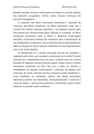 Manual de Massagem Terapêutica                            Mario-Paul Cassar

Quando ativados, fornecem informações ao cérebro ou causam inibição
dos músculos antagônicos. Outros, ainda, causam contração dos
músculos sinergísticos.
     A contração das fibras musculares intrafusais é separada da
contração das fibras extrafusais. As fibras intrafusais estão sob o
controle dos centros cerebrais superiores, e os impulsos motores para
elas passam por motoneurônios gama. Quando se contraem, as fibras
intrafusais   pressionam    para   a   frente   o   filamento      ânulo-espiral
(receptor). Contrações mínimas são suficientes para a manutenção de
um alongamento no filamento. Se as contrações forem demasiadamente
fortes ou freqüentes, fazem com que o filamento se torne hipersensível e
ative-se de modo aleatório.
     O relaxamento ou o estado emocional alterado do indivíduo é
registrado pelo córtex, que transmite a informação ao cerebelo. É muito
provável que o relaxamento faça com que o cerebelo envie um número
reduzido de impulsos motores (eferentes gama; classe A) para as fibras
musculares intrafusais do fuso. Isto tem o efeito de rebaixar a
sensibilidade do receptor ânulo-espiral e, portanto, do próprio fuso
muscular. Os sinais aferentes do fuso tornam-se menos freqüentes e,
como    resultado,   as   contrações   reflexas     das   fibras    musculares
extrafusais também são diminuídas. Conseqüentemente, o músculo é
capaz de relaxar e, quanto mais profundo o relaxamento, maior o efeito
calmante acumulado sobre o indivíduo.
 