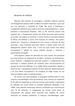 Manual de Massagem Terapêutica                    Mario-Paul Cassar




     Resposta de inibição


     Algumas das técnicas de massagem e trabalho corporal exercem
um alongamento passivo sobre as fibras do tendão muscular, o que, por
sua vez, perturba o complexo de Golgi. Em geral, o fenômeno é
considerado suficiente para inibir p músculo temporariamente e, assim,
promover o relaxamento (Chaitow, 1987, p. 37). Diversos autores têm
sugerido que o alongamento passivo do tecido muscular (pela pressão
no tendão, por golpes no músculo e outras técnicas manuais) estimula
as fibras secundárias e causa uma resposta de inibição. Isso parece
sugerir que, enquanto o alongamento ativo causa a ativação do fuso
muscular e uma contração muscular reflexa, o oposto ocorre com um
alongamento passivo. Neste caso, o fuso (ou pelo menos suas fibras
secundárias) é inibido ou causa inibição quando o músculo é
passivamente alongado.
     Uma hipótese similar foi oferecida em outro estudo. Foi postulado
que uma redução na amplitude do H-reflex e, portanto, do relaxamento,
ocorre durante o alongamento muscular passivo e o golpeamento dos
músculos; a inibição poderia ser mediada pelos mecanoceptores no
interior do músculo (Bélanger et al, 1989). Essas preposições apoiam a
teoria de que o alongamento passivo do fuso muscular (particularmente
o de suas fibras secundárias) e do complexo de Golgi resulte em um
efeito de inibição sobre os motoneurônios.
     De acordo com outra pesquisa, a massagem também pode ter uma
resposta neurofisiológica mais generalizada. Uma redução na amplitude
do H-reflex foi registrada no músculo tríceps sural quando a massagem
foi aplicada em outros locais no membro ipsilateral (Bélanger et al,
1989). Uma segunda observação ofereceu resultados que contrastavam
com os da primeira. A compressão do tríceps sural levou ao
relaxamento não apenas desse músculo mas também de outros
músculos no membro ipsilateral. A resposta neurofisiológica pode,
 