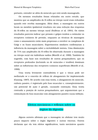 Manual de Massagem Terapêutica                       Mario-Paul Cassar

portanto, estender-se além do músculo que está sendo massageado.
     Os mesmos resultados foram relatados em outro estudo, que
mostrou que as amplitudes do H-reflex no tríceps sural eram reduzidas
quando este recebia massagem. Além disso, a massagem em outros
locais no membro ipsilateral resultava em uma redução das respostas
do H-reflex no mesmo tríceps sural (Sullivan et al, 1991). Os vários
resultados parecem indicar que pressão e golpes tendem a estimular os
receptores cutâneos de pressão, enquanto as técnicas de massagem
como o amassamento estão mais propensas a envolver os complexos de
Golgi e os fusos musculares. Experimentos similares confirmaram a
influência da massagem sobre a excitabilidade motora. Uma diminuição
de 71% nas amplitudes do H-reflex foi observada durante a massagem
no tríceps sural em indivíduos sadios (Morelli et al, 1990). Também foi
sugerido, com base nos resultados de outros pesquisadores, que os
receptores profundos (incluindo os de músculos e tendões) dominam
sobre as influências dos receptores cutâneos superficiais (Morelli et al.,
1990).
     Uma teoria levemente contraditória é que o tônus pode ser
melhorado se o conceito de reflexo de alongamento for implementado
(Ganong, 1987). De acordo com essa teoria, o alongamento do músculo,
embora passivo, é registrado pelo fuso muscular e, conseqüentemente,
um potencial de ação é gerado, causando contração. Essa teoria
contradiz a posição de outros pesquisadores, que argumentam que a
estimulação do fuso muscular com alongamento passivo causa inibição.




               Efeitos mecânicos e reflexos sobre os
                            órgãos da digestão

     Alguns autores afirmam que a massagem no abdome tem muito
pouco impacto sobre o órgão digestivo e outras vísceras. Outros
declaram que ela tem efeitos significativos, tanto mecânicos quanto
 