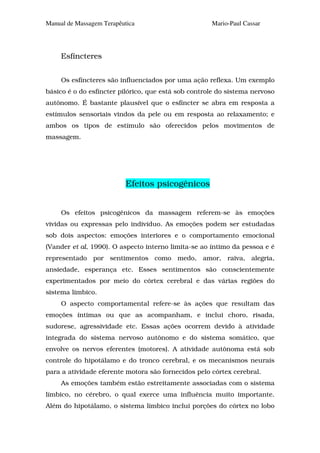 Manual de Massagem Terapêutica                       Mario-Paul Cassar




     Esfíncteres


     Os esfíncteres são influenciados por uma ação reflexa. Um exemplo
básico é o do esfíncter pilórico, que está sob controle do sistema nervoso
autônomo. É bastante plausível que o esfíncter se abra em resposta a
estímulos sensoriais vindos da pele ou em resposta ao relaxamento; e
ambos os tipos de estímulo são oferecidos pelos movimentos de
massagem.




                           Efeitos psicogênicos


     Os efeitos psicogênicos da massagem referem-se às emoções
vividas ou expressas pelo indivíduo. As emoções podem ser estudadas
sob dois aspectos: emoções interiores e o comportamento emocional
(Vander et al, 1990). O aspecto interno limita-se ao íntimo da pessoa e é
representado por sentimentos como medo, amor, raiva, alegria,
ansiedade, esperança etc. Esses sentimentos são conscientemente
experimentados por meio do córtex cerebral e das várias regiões do
sistema límbico.
     O aspecto comportamental refere-se às ações que resultam das
emoções íntimas ou que as acompanham, e inclui choro, risada,
sudorese, agressividade etc. Essas ações ocorrem devido à atividade
integrada do sistema nervoso autônomo e do sistema somático, que
envolve os nervos eferentes (motores). A atividade autônoma está sob
controle do hipotálamo e do tronco cerebral, e os mecanismos neurais
para a atividade eferente motora são fornecidos pelo córtex cerebral.
     As emoções também estão estreitamente associadas com o sistema
límbico, no cérebro, o qual exerce uma influência muito importante.
Além do hipotálamo, o sistema límbico inclui porções do córtex no lobo
 