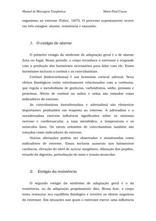 Manual de Massagem Terapêutica                       Mario-Paul Cassar

organismo ao estresse (Taber, 1977). O processo supostamente ocorre
em três estágios: alarme, resistência e exaustão.




     1. O estágio de alarme


     O primeiro estágio da síndrome de adaptação geral é o de alarme
(luta ou fuga). Nesse período, o corpo reconhece o estressor e responde
com a produção dos hormônios necessários para lidar com ele. Esses
hormônios incluem o cortisol e as catecolaminas.
     Cortisol (hidrocortisona) é um hormônio cortical adrenal. Seus
efeitos fisiológicos estão estreitamente relacionados com a cortisona,
que regula o metabolismo de gorduras, carboidratos, sódio, potássio e
proteínas. Níveis de cortisol na saliva e urina são tomados como
indicadores do estresse.
     As catecolaminas (noradrenalina e adrenalina) são elementos
importantes produzidos em resposta ao estresse. A adrenalina e a
noradrenalina exercem influência significativa sobre os sistemas
nervoso e cardiovascular, a taxa metabólica, a temperatura e os
músculos lisos. Os níveis urinários de catecolaminas também são
tomados como indicadores do estresse.
     Outras alterações podem ser observadas e monitoradas como
indicadores de estresse. Essas incluem aumento nos batimentos
cardíacos, elevação do nível de açúcar sangüíneo, dilatação das pupilas,
retardo da digestão, perturbação do sono e tensão muscular.




     2.   Estágio da resistência


     O segundo estágio da síndrome de adaptação geral é o da
resistência, ou de adaptação propriamente dita. Nessa fase, o corpo
tenta restaurar seu equilíbrio fisiológico e reverter os efeitos negativos
do estressor. Em situações nas quais o estressor exerce uma influência
 