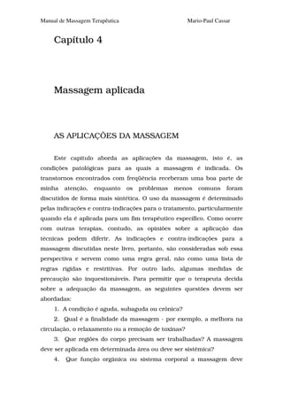 Manual de Massagem Terapêutica                       Mario-Paul Cassar


     Capítulo 4




     Massagem aplicada



     AS APLICAÇÕES DA MASSAGEM

     Este capítulo aborda as aplicações da massagem, isto é, as
condições patológicas para as quais a massagem é indicada. Os
transtornos encontrados com freqüência receberam uma boa parte de
minha     atenção,   enquanto    os   problemas   menos   comuns    foram
discutidos de forma mais sintética. O uso da massagem é determinado
pelas indicações e contra-indicações para o tratamento, particularmente
quando ela é aplicada para um fim terapêutico específico. Como ocorre
com outras terapias, contudo, as opiniões sobre a aplicação das
técnicas podem diferir. As indicações e contra-indicações para a
massagem discutidas neste livro, portanto, são consideradas sob essa
perspectiva e servem como uma regra geral, não como uma lista de
regras rígidas e restritivas. Por outro lado, algumas medidas de
precaução são inquestionáveis. Para permitir que o terapeuta decida
sobre a adequação da massagem, as seguintes questões devem ser
abordadas:
     1. A condição é aguda, subaguda ou crônica?
     2. Qual é a finalidade da massagem - por exemplo, a melhora na
circulação, o relaxamento ou a remoção de toxinas?
     3. Que regiões do corpo precisam ser trabalhadas? A massagem
deve ser aplicada em determinada área ou deve ser sistêmica?
     4.   Que função orgânica ou sistema corporal a massagem deve
 
