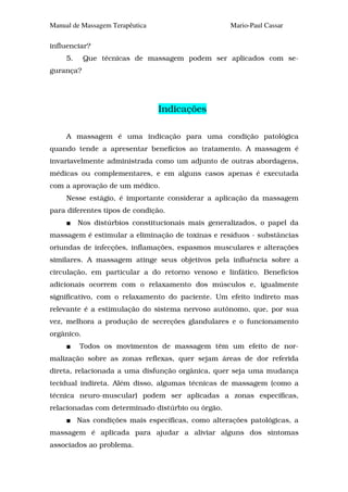 Manual de Massagem Terapêutica                      Mario-Paul Cassar

influenciar?
     5.     Que técnicas de massagem podem ser aplicados com se-
gurança?




                                 Indicações

     A massagem é uma indicação para uma condição patológica
quando tende a apresentar benefícios ao tratamento. A massagem é
invariavelmente administrada como um adjunto de outras abordagens,
médicas ou complementares, e em alguns casos apenas é executada
com a aprovação de um médico.
     Nesse estágio, é importante considerar a aplicação da massagem
para diferentes tipos de condição.
          Nos distúrbios constitucionais mais generalizados, o papel da
massagem é estimular a eliminação de toxinas e resíduos - substâncias
oriundas de infecções, inflamações, espasmos musculares e alterações
similares. A massagem atinge seus objetivos pela influência sobre a
circulação, em particular a do retorno venoso e linfático. Benefícios
adicionais ocorrem com o relaxamento dos músculos e, igualmente
significativo, com o relaxamento do paciente. Um efeito indireto mas
relevante é a estimulação do sistema nervoso autônomo, que, por sua
vez, melhora a produção de secreções glandulares e o funcionamento
orgânico.
          Todos os movimentos de massagem têm um efeito de nor-
malização sobre as zonas reflexas, quer sejam áreas de dor referida
direta, relacionada a uma disfunção orgânica, quer seja uma mudança
tecidual indireta. Além disso, algumas técnicas de massagem (como a
técnica neuro-muscular) podem ser aplicadas a zonas específicas,
relacionadas com determinado distúrbio ou órgão.
          Nas condições mais específicas, como alterações patológicas, a
massagem é aplicada para ajudar a aliviar alguns dos sintomas
associados ao problema.
 