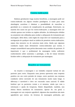 Manual de Massagem Terapêutica                      Mario-Paul Cassar




                            Contra-indicações

     Embora geralmente traga muitos benefícios, a massagem pode ser
contra-indicada em alguns estados patológicos. A razão para uma
abordagem cautelosa é eliminar a possibilidade de exacerbar a
gravidade ou o número de complicações da patologia. Entretanto, na
maioria dos casos em que há contra-indicações, a massagem deve ser
evitada apenas nos tecidos ou regiões afetados. As informações obtidas
na anamnese são utilizadas para avaliar a adequação do tratamento por
massagem. Além disso, cada região do corpo deve ser examinada para a
averiguação de qualquer sinal ou indício de possíveis contra-indicações,
sejam elas menores ou de natureza mais séria. Ainda que algumas
condições sejam mais obviamente contra-indicadas que outras, é
sempre aconselhável uma prévia discussão com o médico do paciente. O
importante é que o profissional da massagem tenha suficiente
conhecimento sobre anatomia e patologia, a fim de tomar decisões
lúcidas sobre a adequação do tratamento por massagem.




                         Reações ao tratamento

     As reações à massagem e ao trabalho corporal variam de um
paciente para outro. Enquanto uma pessoa apresenta uma resposta
positiva em um curto período de tempo, outro paciente nas mesmas
condições talvez necessite de um tratamento muito mais longo. A
diferença é inevitável e deve ser encarada como natural. É válido
lembrar que os pacientes curam a si mesmos, ainda que com a
orientação e ajuda do terapeuta. Existe disparidade, também, nos
efeitos físicos imediatos do tratamento. Apesar de, em geral, a
massagem ser um conjunto agradável, algumas das manobras são mais
agradáveis que outras. As técnicas de massagem profunda, por
 