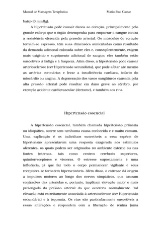 Manual de Massagem Terapêutica                             Mario-Paul Cassar

baixo (0 mmHg).
     A hipertensão pode causar danos ao coração, principalmente pelo
grande esforço que o órgão desempenha para empurrar o sangue contra
a resistência oferecida pela pressão arterial. Os músculos do coração
tornam-se espessos, têm suas dimensões aumentadas como resultado
da demanda adicional colocada sobre eles e, conseqüentemente, exigem
mais oxigênio e suprimento adicional de sangue; eles também estão
suscetíveis à fadiga e à fraqueza. Além disso, a hipertensão pode causar
arteriosclerose (ver Hipertensão secundária), que pode afetar até mesmo
as artérias coronárias e levar a insuficiência cardíaca, infarto do
miocárdio ou angina. A degeneração dos vasos sangüíneos causada pela
alta pressão arterial pode resultar em dano grave ao cérebro, por
exemplo acidente cardiovascular (derrame), e também aos rins.




                                 Hipertensão essencial


     A hipertensão essencial, também chamada hipertensão primária
ou idiopática, ocorre sem nenhuma causa conhecida e é muito comum.
Uma explicação é os indivíduos suscetíveis a essa espécie de
hipertensão apresentarem uma resposta exagerada aos estímulos
aferentes, os quais podem ser originados        DO    ambiente externo ou nas
fontes    internas,       tais     como    centros     cerebrais    superiores,
quimiorreceptores     e    vísceras.   O   estresse    supostamente     é      uma
influência, já que faz todo o corpo permanecer vigilante e seus
receptores se tornarem hipersensíveis. Além disso, o estresse dá origem
a impulsos motores ao longo dos nervos simpáticos, que causam
contrações das arteríolas e, portanto, implicam elevação maior e mais
prolongada da pressão arterial do que ocorreria normalmente. Tal
elevação está estreitamente associada à arteriosclerose (ver Hipertensão
secundária) e à isquemia. Os rins são particularmente suscetíveis a
essas alterações e respondem com a liberação de renina (uma
 