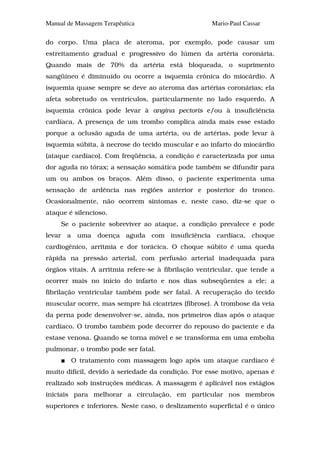Manual de Massagem Terapêutica                       Mario-Paul Cassar

do corpo. Uma placa de ateroma, por exemplo, pode causar um
estreitamento gradual e progressivo do lúmen da artéria coronária.
Quando mais de 70% da artéria está bloqueada, o suprimento
sangüíneo é diminuído ou ocorre a isquemia crônica do miocárdio. A
isquemia quase sempre se deve ao ateroma das artérias coronárias; ela
afeta sobretudo os ventrículos, particularmente no lado esquerdo. A
isquemia crônica pode levar à angina pectoris e/ou à insuficiência
cardíaca. A presença de um trombo complica ainda mais esse estado
porque a oclusão aguda de uma artéria, ou de artérias, pode levar à
isquemia súbita, à necrose do tecido muscular e ao infarto do miocárdio
(ataque cardíaco). Com freqüência, a condição é caracterizada por uma
dor aguda no tórax; a sensação somática pode também se difundir para
um ou ambos os braços. Além disso, o paciente experimenta uma
sensação de ardência nas regiões anterior e posterior do tronco.
Ocasionalmente, não ocorrem sintomas e, neste caso, diz-se que o
ataque é silencioso.
     Se o paciente sobreviver ao ataque, a condição prevalece e pode
levar a uma doença aguda com insuficiência cardíaca, choque
cardiogênico, arritmia e dor torácica. O choque súbito é uma queda
rápida na pressão arterial, com perfusão arterial inadequada para
órgãos vitais. A arritmia refere-se à fibrilação ventricular, que tende a
ocorrer mais no início do infarto e nos dias subseqüentes a ele; a
fibrilação ventricular também pode ser fatal. A recuperação do tecido
muscular ocorre, mas sempre há cicatrizes (fibrose). A trombose da veia
da perna pode desenvolver-se, ainda, nos primeiros dias após o ataque
cardíaco. O trombo também pode decorrer do repouso do paciente e da
estase venosa. Quando se torna móvel e se transforma em uma embolia
pulmonar, o trombo pode ser fatal.
        O tratamento com massagem logo após um ataque cardíaco é
muito difícil, devido à seriedade da condição. Por esse motivo, apenas é
realizado sob instruções médicas. A massagem é aplicável nos estágios
iniciais para melhorar a circulação, em particular nos membros
superiores e inferiores. Neste caso, o deslizamento superficial é o único
 