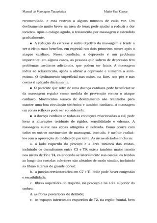 Manual de Massagem Terapêutica                       Mario-Paul Cassar

recomendado, e está restrito a alguns minutos de cada vez. Um
deslizamento muito breve na área do tórax pode ajudar a reduzir a dor
torácica. Após o estágio agudo, o tratamento por massagem é estendido
gradualmente.
         A redução do estresse é outro objetivo da massagem e tende a
ser o efeito mais benéfico, em especial nos dois primeiros meses após o
ataque cardíaco. Nessa condição, a depressão é um problema
importante; em alguns casos, as pessoas que sofrem de depressão têm
problemas cardíacos adicionais, que podem ser fatais. A massagem
induz ao relaxamento, ajuda a aliviar a depressão e aumenta a auto-
estima. O deslizamento superficial nas mãos, na face, nos pés e nas
costas é aplicado diariamente.
         O paciente que sofre de uma doença cardíaca pode beneficiar-se
da massagem regular como medida de prevenção contra o ataque
cardíaco. Movimentos suaves de deslizamento são realizados para
manter uma boa circulação sistêmica e também cardíaca. A massagem
em zonas reflexas pode ser considerada.
         A doença cardíaca (e todas as condições relacionadas a ela) pode
levar a alterações teciduais de rigidez, sensibilidade e edemas. A
massagem suave nas zonas atingidas é indicada. Como ocorre com
todos os outros movimentos de massagem, contudo, é melhor realizá-
los com a aprovação do médico do paciente. As áreas afetadas incluem:
     a. o lado esquerdo do pescoço e a área torácica das costas,
incluindo os dermátomos entre C3 e T9; existe também maior tensão
nos níveis de T2 e T4, estendendo-se lateralmente nas costas; os tecidos
ao longo das costelas inferiores são afetados de modo similar, incluindo
as fibras laterais do grande dorsal;
     b. a junção cervicotorácica em C7 e TI, onde pode haver congestão
e sensibilidade;
     c. fibras superiores do trapézio, no pescoço e na área superior do
ombro;
     d. as fibras posteriores do deltóide;
     e. os espaços intercostais esquerdos de T2, na região frontal, bem
 