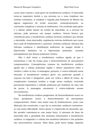 Manual de Massagem Terapêutica                          Mario-Paul Cassar

causa mais comum e mais grave da insuficiência cardíaca. O miocardio
torna-se isquêmico devido a um ateroma ou a uma trombose nas
artérias coronárias. A condição é seguida pela formação de fibrose em
alguns   segmentos     do    tecido   muscular;     conseqüentemente,       as
contrações completas e tornam-se ineficientes. Um resultado mais grave
é o infarto súbito (morte do tecido) do miocárdio; se a necrose for
extensa, pode provocar um ataque cardíaco. Outros fatores que
contribuem para a insuficiência cardíaca incluem condições que afetam
o miocárdio, como miocardite, suprimento nervoso ineficiente que causa
fraca ação de bombeamento e, portanto, arritmia cardíaca), doenças das
válvulas cardíacas e distribuição ineficiente do sangue devido à
hipertensão    sistêmica    ou    à   hipertensão     pulmonar,     causada
principalmente por doença pulmonar crônica.
     Não é fácil tratar a insuficiência cardíaca aguda, já que é
instantânea e não há tempo para o desenvolvimento de mecanismos
compensatórios. Conseqüências comuns da insuficiência cardíaca
aguda são o edema pulmonar rápido e efeitos isquêmicos sobre o
cérebro e sobre os rins. A massagem, portanto, é contra-indicada nessa
situação. A insuficiência cardíaca grave, em particular quando o
repouso em leito é obrigatório, pode ser crítica e difícil de tratar. As
complicações terminais tendem a surgir nessa condição, incluindo
pneumonia hipostática e embolia pulmonar por trombose de uma veia
da   perna.   A   massagem       novamente   é    contra-indicada     nessas
circunstâncias.
     Na insuficiência cardíaca progressiva, de desenvolvimento suave ou
lento,   geralmente    ocorre    o    desenvolvimento     de    mecanismos
compensatórios. Existe uma maior taxa de bombeamento, junto com
dilatação dos ventrículos, o que faz os músculos cardíacos contrairem-
se com maior dificuldade. Outro ajuste é a hipertrofia do miocárdio, que
lhe permite contrairem-se com maior força. A extensão do dano do
miocárdio dita a gravidade dos sintomas relacionados à insuficiência
cardíaca. A congestão e o edema dos membros inferiores e dos pulmões
são características comuns. Além disso, pode haver fadiga, dispnéia
 