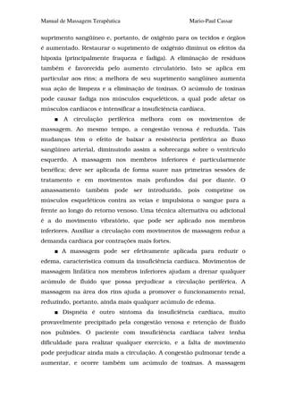 Manual de Massagem Terapêutica                         Mario-Paul Cassar

suprimento sangüíneo e, portanto, de oxigênio para os tecidos e órgãos
é aumentado. Restaurar o suprimento de oxigênio diminui os efeitos da
hipoxia (principalmente fraqueza e fadiga). A eliminação de resíduos
também é favorecida pelo aumento circulatório. Isto se aplica em
particular aos rins; a melhora de seu suprimento sangüíneo aumenta
sua ação de limpeza e a eliminação de toxinas. O acúmulo de toxinas
pode causar fadiga nos músculos esqueléticos, a qual pode afetar os
músculos cardíacos e intensificar a insuficiência cardíaca.
        A   circulação   periférica   melhora   com    os   movimentos     de
massagem. Ao mesmo tempo, a congestão venosa é reduzida. Tais
mudanças têm o efeito de baixar a resistência periférica ao fluxo
sangüíneo arterial, diminuindo assim a sobrecarga sobre o ventrículo
esquerdo. A massagem nos membros inferiores é particularmente
benéfica; deve ser aplicada de forma suave nas primeiras sessões de
tratamento e em movimentos mais profundos daí por diante. O
amassamento     também     pode   ser   introduzido,   pois   comprime     os
músculos esqueléticos contra as veias e impulsiona o sangue para a
frente ao longo do retorno venoso. Uma técnica alternativa ou adicional
é a do movimento vibratório, que pode ser aplicado nos membros
inferiores. Auxiliar a circulação com movimentos de massagem reduz a
demanda cardíaca por contrações mais fortes.
        A massagem pode ser efetivamente aplicada para reduzir o
edema, característica comum da insuficiência cardíaca. Movimentos de
massagem linfática nos membros inferiores ajudam a drenar qualquer
acúmulo de fluido que possa prejudicar a circulação periférica. A
massagem na área dos rins ajuda a promover o funcionamento renal,
reduzindo, portanto, ainda mais qualquer acúmulo de edema.
        Dispnéia é outro sintoma da insuficiência cardíaca, muito
provavelmente precipitado pela congestão venosa e retenção de fluido
nos pulmões. O paciente com insuficiência cardíaca talvez tenha
dificuldade para realizar qualquer exercício, e a falta de movimento
pode prejudicar ainda mais a circulação. A congestão pulmonar tende a
aumentar, e ocorre também um acúmulo de toxinas. A massagem
 