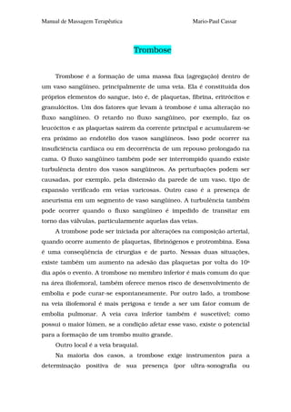 Manual de Massagem Terapêutica                       Mario-Paul Cassar




                                 Trombose


     Trombose é a formação de uma massa fixa (agregação) dentro de
um vaso sangüíneo, principalmente de uma veia. Ela é constituída dos
próprios elementos do sangue, isto é, de plaquetas, fibrina, eritrócitos e
granulócitos. Um dos fatores que levam à trombose é uma alteração no
fluxo sangüíneo. O retardo no fluxo sangüíneo, por exemplo, faz os
leucócitos e as plaquetas saírem da corrente principal e acumularem-se
era próximo ao endotélio dos vasos sangüíneos. Isso pode ocorrer na
insuficiência cardíaca ou em decorrência de um repouso prolongado na
cama. O fluxo sangüíneo também pode ser interrompido quando existe
turbulência dentro dos vasos sangüíneos. As perturbações podem ser
causadas, por exemplo, pela distensão da parede de um vaso, tipo de
expansão verificado em veias varicosas. Outro caso é a presença de
aneurisma em um segmento de vaso sangüíneo. A turbulência também
pode ocorrer quando o fluxo sangüíneo é impedido de transitar em
torno das válvulas, particularmente aquelas das veias.
     A trombose pode ser iniciada por alterações na composição arterial,
quando ocorre aumento de plaquetas, fibrinógenos e protrombina. Essa
é uma conseqüência de cirurgias e de parto. Nessas duas situações,
existe também um aumento na adesão das plaquetas por volta do 10s
dia após o evento. A trombose no membro inferior é mais comum do que
na área iliofemoral, também oferece menos risco de desenvolvimento de
embolia e pode curar-se espontaneamente. Por outro lado, a trombose
na veia iliofemoral é mais perigosa e tende a ser um fator comum de
embolia pulmonar. A veia cava inferior também é suscetível; como
possui o maior lúmen, se a condição afetar esse vaso, existe o potencial
para a formação de um trombo muito grande.
     Outro local é a veia braquial.
     Na maioria dos casos, a trombose exige instrumentos para a
determinação positiva de sua presença (por ultra-sonografia ou
 