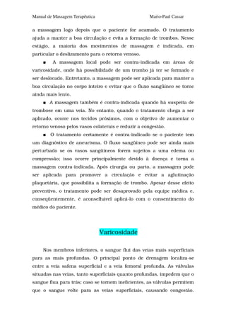 Manual de Massagem Terapêutica                       Mario-Paul Cassar

a massagem logo depois que o paciente for acamado. O tratamento
ajuda a manter a boa circulação e evita a formação de trombos. Nesse
estágio, a maioria dos movimentos de massagem é indicada, em
particular o deslizamento para o retorno venoso.
         A massagem local pode ser contra-indicada em áreas de
varicosidade, onde há possibilidade de um trombo já ter se formado e
ser deslocado. Entretanto, a massagem pode ser aplicada para manter a
boa circulação no corpo inteiro e evitar que o fluxo sangüíneo se torne
ainda mais lento.
        A massagem também é contra-indicada quando há suspeita de
trombose em uma veia. No entanto, quando o tratamento chega a ser
aplicado, ocorre nos tecidos próximos, com o objetivo de aumentar o
retorno venoso pelos vasos colaterais e reduzir a congestão.
        O tratamento certamente é contra-indicado se o paciente tem
um diagnóstico de aneurisma. O fluxo sangüíneo pode ser ainda mais
perturbado se os vasos sangüíneos forem sujeitos a uma edema ou
compressão; isso ocorre principalmente devido à doença e torna a
massagem contra-indicada. Após cirurgia ou parto, a massagem pode
ser aplicada para promover a circulação e evitar a aglutinação
plaquetária, que possibilita a formação de trombo. Apesar desse efeito
preventivo, o tratamento pode ser desaprovado pela equipe médica e,
conseqüentemente, é aconselhável aplicá-lo com o consentimento do
médico do paciente.




                                 Varicosidade

     Nos membros inferiores, o sangue flui das veias mais superficiais
para as mais profundas. O principal ponto de drenagem localiza-se
entre a veia safena superficial e a veia femoral profunda. As válvulas
situadas nas veias, tanto superficiais quanto profundas, impedem que o
sangue flua para trás; caso se tornem ineficientes, as válvulas permitem
que o sangue volte para as veias superficiais, causando congestão.
 