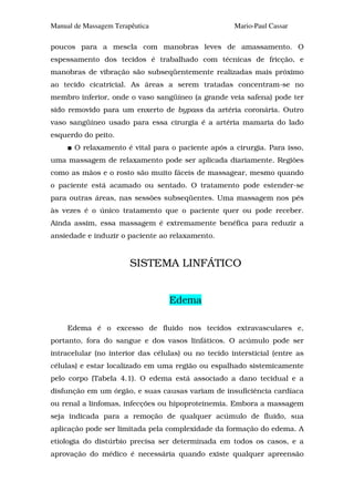 Manual de Massagem Terapêutica                       Mario-Paul Cassar

poucos para a mescla com manobras leves de amassamento. O
espessamento dos tecidos é trabalhado com técnicas de fricção, e
manobras de vibração são subseqüentemente realizadas mais próximo
ao tecido cicatricial. As áreas a serem tratadas concentram-se no
membro inferior, onde o vaso sangüíneo (a grande veia safena) pode ter
sido removido para um enxerto de bypass da artéria coronária. Outro
vaso sangüíneo usado para essa cirurgia é a artéria mamaria do lado
esquerdo do peito.
       O relaxamento é vital para o paciente após a cirurgia. Para isso,
uma massagem de relaxamento pode ser aplicada diariamente. Regiões
como as mãos e o rosto são muito fáceis de massagear, mesmo quando
o paciente está acamado ou sentado. O tratamento pode estender-se
para outras áreas, nas sessões subseqüentes. Uma massagem nos pés
às vezes é o único tratamento que o paciente quer ou pode receber.
Ainda assim, essa massagem é extremamente benéfica para reduzir a
ansiedade e induzir o paciente ao relaxamento.


                        SISTEMA LINFÁTICO


                                  Edema

     Edema é o excesso de fluido nos tecidos extravasculares e,
portanto, fora do sangue e dos vasos linfáticos. O acúmulo pode ser
intracelular (no interior das células) ou no tecido intersticial (entre as
células) e estar localizado em uma região ou espalhado sistemicamente
pelo corpo (Tabela 4.1). O edema está associado a dano tecidual e a
disfunção em um órgão, e suas causas variam de insuficiência cardíaca
ou renal a linfomas, infecções ou hipoproteinemia. Embora a massagem
seja indicada para a remoção de qualquer acúmulo de fluido, sua
aplicação pode ser limitada pela complexidade da formação do edema. A
etiologia do distúrbio precisa ser determinada em todos os casos, e a
aprovação do médico é necessária quando existe qualquer apreensão
 