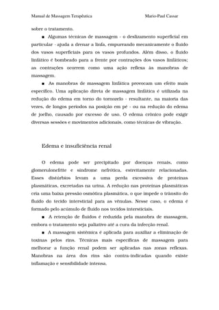 Manual de Massagem Terapêutica                            Mario-Paul Cassar

sobre o tratamento.
         Algumas técnicas de massagem - o deslizamento superficial em
particular - ajuda a drenar a linfa, empurrando mecanicamente o fluido
dos vasos superficiais para os vasos profundos. Além disso, o fluido
linfático é bombeado para a frente por contrações dos vasos linfáticos;
as contrações ocorrem como uma ação reflexa às manobras de
massagem.
         As manobras de massagem linfática provocam um efeito mais
específico. Uma aplicação direta de massagem linfática é utilizada na
redução do edema em torno do tornozelo - resultante, na maioria das
vezes, de longos períodos na posição em pé - ou na redução do edema
de joelho, causado por excesso de uso. O edema crônico pode exigir
diversas sessões e movimentos adicionais, como técnicas de vibração.




     Edema e insuficiência renal


     O   edema    pode   ser     precipitado   por    doenças    renais,   como
glomerulonefrite e síndrome nefrótica, estreitamente relacionadas.
Esses    distúrbios   levam      a   uma   perda     excessiva   de   proteínas
plasmáticas, excretadas na urina. A redução nas proteínas plasmáticas
cria uma baixa pressão osmótica plasmática, o que impede o trânsito do
fluido do tecido intersticial para as vênulas. Nesse caso, o edema é
formado pelo acúmulo de fluido nos tecidos intersticiais.
         A retenção de fluidos é reduzida pela manobra de massagem,
embora o tratamento seja paliativo até a cura da infecção renal.
         A massagem sistêmica é aplicada para auxiliar a eliminação de
toxinas pelos rins. Técnicas mais específicas de massagem para
melhorar a função renal podem ser aplicadas nas zonas reflexas.
Manobras na área dos rins são contra-indicadas quando existe
inflamação e sensibilidade intensa.
 