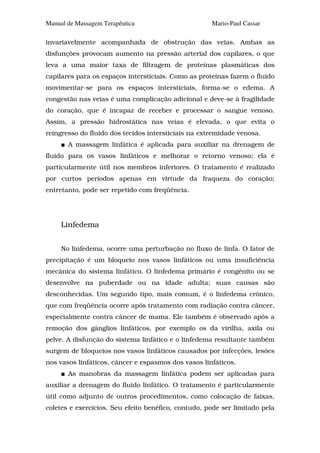 Manual de Massagem Terapêutica                       Mario-Paul Cassar

invariavelmente acompanhada de obstrução das veias. Ambas as
disfunções provocam aumento na pressão arterial dos capilares, o que
leva a uma maior taxa de filtragem de proteínas plasmáticas dos
capilares para os espaços intersticiais. Como as proteínas fazem o fluido
movimentar-se para os espaços intersticiais, forma-se o edema. A
congestão nas veias é uma complicação adicional e deve-se à fragilidade
do coração, que é incapaz de receber e processar o sangue venoso.
Assim, a pressão hidrostática nas veias é elevada, o que evita o
reingresso do fluido dos tecidos intersticiais na extremidade venosa.
       A massagem linfática é aplicada para auxiliar na drenagem de
fluido para os vasos linfáticos e melhorar o retorno venoso; ela é
particularmente útil nos membros inferiores. O tratamento é realizado
por curtos períodos apenas em virtude da fraqueza do coração;
entretanto, pode ser repetido com freqüência.




     Linfedema


     No linfedema, ocorre uma perturbação no fluxo de linfa. O fator de
precipitação é um bloqueio nos vasos linfáticos ou uma insuficiência
mecânica do sistema linfático. O linfedema primário é congênito ou se
desenvolve na puberdade ou na idade adulta; suas causas são
desconhecidas. Um segundo tipo, mais comum, é o linfedema crônico,
que com freqüência ocorre após tratamento com radiação contra câncer,
especialmente contra câncer de mama. Ele também é observado após a
remoção dos gânglios linfáticos, por exemplo os da virilha, axila ou
pelve. A disfunção do sistema linfático e o linfedema resultante também
surgem de bloqueios nos vasos linfáticos causados por infecções, lesões
nos vasos linfáticos, câncer e espasmos dos vasos linfáticos.
       As manobras da massagem linfática podem ser aplicadas para
auxiliar a drenagem do fluido linfático. O tratamento é particularmente
útil como adjunto de outros procedimentos, como colocação de faixas,
coletes e exercícios. Seu efeito benéfico, contudo, pode ser limitado pela
 