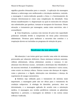 Manual de Massagem Terapêutica                     Mario-Paul Cassar

significa grandes demandas para o coração. A aplicação da massagem
diminui a sobrecarga caro melhorando a circulação sistêmica; contudo,
a massagem é contra-indicada quando a força e o funcionamento do
coração deterioraram-se como uma complicação da obesidade. Uma
dessas manifestações é a degeneração na qual os músculos do coração
são substituídos por gordura, tornam-se incapazes de funcionar. Nessa
situação, o tratamento por massagem, assim como exercícios, não é
aconselhável.
        Com freqüência, a pessoa com excesso de peso tem capacidade
pulmonar reduzida devido à compressão do tórax pelas estruturas
abdominais. Técnicas para melhorar a excursão das costelas e a
respiração devem ser incluídas no programa de redução de peso.




                          Síndrome da má-absorção

     Má-absorção é um termo geral que envolve uma série de sintomas
provocados por absorção deficiente. Esses sintomas incluem anorexia,
cãibras abdominais, edema abdominal, anemia e cansaço. A má-
absorção tem diversas causas , incluindo a destruição das vilosidades e
da mucosa intestinal. A sensibilidade a certos alimentos é outra causa,
como ocorre na doença celíaca. Outras causas são doenças de orgãos,
como o pâncreas e o fígado, obstruções nos intestinos e doença do
suprimento de sangue mesentérico.
        Embora seja utilizada para o tratamento do sintoma mais
importante, a massagem pode não ser eficaz para o tratamento da
condição subjacente. A etiologia do distúrbio, portanto, deve ser
determinada, e a massagem aplicada de acordo com a orientação
médica. A massagem nos tecidos periféricos estimula as glândulas
digestivas e, portanto, a massagem no abdome e em outras zonas
reflexas é indicada.
 