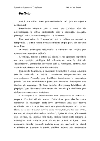 Manual de Massagem Terapêutica                             Mario-Paul Cassar


     Prefácio

     Este livro é voltado tanto para o estudante como para o terapeuta
profissional.
     Presume-se,    contudo,     que   o   leitor,   em    qualquer   nível    de
aprendizagem, já esteja familiarizado com a anatomia, fisiologia,
patologia básica e anatomia regional dos músculos.
     Esse conhecimento é essencial para a prática da massagem
terapêutica e, ainda assim, demasiadamente amplo para ser incluido
neste livro.
     O termo massagem terapêutica é sinônimo de terapia por
massagem e massagem aplicada.
     A principal função e ênfase da terapia é sua aplicação específica
em uma condição patológica. Tal utilização vai além do efeito de
"relaxamento", geralmente associado com a massagem, embora este
assuma a preferência em algumas situações.
     Com muita freqüência, a massagem terapêutica é usada como um
recurso    associado    a   outros     tratamentos        complementares       ou
convencionais. Atuando com finalidade terapêutica, o massagista
precisa ter um entendimento pleno dos conceitos fisiológicos das
técnicas de massagem. Ele deve, também, desenvolver habilidades de
palpação, para determinar mudanças nos tecidos que ocorrerem por
disfunções estruturais e orgânicas.
     A massagem e os procedimentos bem executados de trabalho -
corporal têm importância similar. Esforcei-me para abordar esses
elementos da massagem neste livro, oferecendo uma base teórica
detalhada para a terapia, bem como uma gama abrangente de técnicas.
Desde que comecei minha carreira como massagista, muitos anos atrás,
eu sempre desejei desenvolver minhas próprias técnicas. Conquistei
esse objetivo, não apenas com muita prática clínica onde utilizava a
massagem mas também pela prática de outras terapias, como
osteopatia, trabalho corporal, medicina esportiva, integração estrutural
e trabalho de liberação da fáscia. Também adquiri uma experiência
 