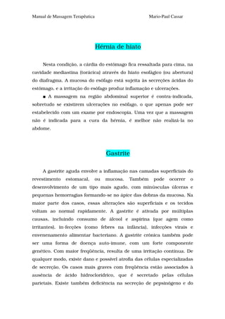 Manual de Massagem Terapêutica                           Mario-Paul Cassar




                                 Hérnia de hiato

     Nesta condição, a cárdia do estômago fica ressaltada para cima, na
cavidade mediastina (torácica) através do hiato esofágico (ou abertura)
do diafragma. A mucosa do esôfago está sujeita às secreções ácidas do
estômago, e a irritação do esôfago produz inflamação e ulcerações.
       A massagem na região abdominal superior é contra-indicada,
sobretudo se existirem ulcerações no esôfago, o que apenas pode ser
estabelecido com um exame por endoscopia. Uma vez que a massagem
não é indicada para a cura da hérnia, é melhor não realizá-la no
abdome.




                                      Gastrite

     A gastrite aguda envolve a inflamação nas camadas superficiais do
revestimento    estomacal,       ou   mucosa.   Também     pode    ocorrer   o
desenvolvimento de um tipo mais agudo, com minúsculas úlceras e
pequenas hemorragias formando-se no ápice das dobras da mucosa. Na
maior parte dos casos, essas alterações são superficiais e os tecidos
voltam ao normal rapidamente. A gastrite é ativada por múltiplas
causas, incluindo consumo de álcool e aspirina (que agem como
irritantes), in-fecções (como febres na infância), infecções virais e
envenenamento alimentar bacteriano. A gastrite crônica também pode
ser uma forma de doença auto-imune, com um forte componente
genético. Com maior freqüência, resulta de uma irritação contínua. De
qualquer modo, existe dano e possível atrofia das células especializadas
de secreção. Os casos mais graves com freqüência estão associados à
ausência de ácido hidroclorídrico, que é secretado pelas células
parietais. Existe também deficiência na secreção de pepsinógeno e do
 