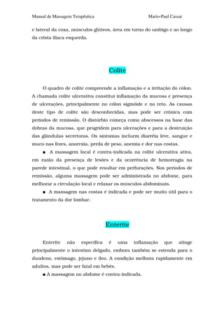 Manual de Massagem Terapêutica                       Mario-Paul Cassar

e lateral da coxa, músculos glúteos, área em torno do umbigo e ao longo
da crista ilíaca esquerda.




                                     Colite

     O quadro de colite compreende a inflamação e a irritação do cólon.
A chamada colite ulcerativa constitui inflamação da mucosa e presença
de ulcerações, principalmente no cólon sigmóide e no reto. As causas
deste tipo de colite são desconhecidas, mas pode ser crônica com
períodos de remissão. O distúrbio começa como abscessos na base das
dobras da mucosa, que progridem para ulcerações e para a destruição
das glândulas secretoras. Os sintomas incluem diarréia leve, sangue e
muco nas fezes, anorexia, perda de peso, anemia e dor nas costas.
        A massagem local é contra-indicada na colite ulcerativa ativa,
em razão da presença de lesões e da ocorrência de hemorragia na
parede intestinal, o que pode resultar em perfurações. Nos períodos de
remissão, alguma massagem pode ser administrada no abdome, para
melhorar a circulação local e relaxar os músculos abdominais.
        A massagem nas costas é indicada e pode ser muito útil para o
tratamento da dor lombar.




                                    Enterite

     Enterite   não    específica    é   uma   inflamação    que    atinge
principalmente o intestino delgado, embora também se estenda para o
duodeno, estômago, jejuno e íleo. A condição melhora rapidamente em
adultos, mas pode ser fatal em bebês.
       A massagem no abdome é contra-indicada.
 